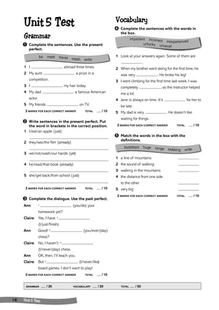 Vocabulary 
➍ Complete the sentences with the words in 
the box. 
1 Look at your answers again. Some of them are 
. 
2 When my brother went skiing for the first time, he 
was very . He broke his leg! 
3 I went climbing for the first time last week. I was 
completely , so the instructor helped 
me a lot. 
4 Jane is always on time. It’s for her to 
be late. 
5 My dad is very . He doesn’t like 
waiting for things. 
2 MARKS FOR EACH CORRECT ANSWER TOTAL / 10 
➎ Match the words in the box with the 
definitions. 
1 a line of mountains 
2 the sound of walking 
3 walking in the mountains 
4 the distance from one side 
to the other 
5 very big 
2 MARKS FOR EACH CORRECT ANSWER TOTAL / 10 
Unit 5 Test 
Grammar 
➊ Complete the sentences. Use the present 
perfect. 
1 I abroad three times. 
2 My aunt a prize in a 
competition. 
3 I my hair today. 
4 My dad a famous American 
actor. 
5 My friends on TV. 
2 MARKS FOR EACH CORRECT ANSWER TOTAL / 10 
➋ Write sentences in the present perfect. Put 
the word in brackets in the correct position. 
1 I/eat/an apple (just) 
2 they/see/the film (already) 
3 we/not/wash/our hands (yet) 
4 he/read/that book (already) 
5 she/get back/from school (just) 
2 MARKS FOR EACH CORRECT ANSWER TOTAL / 10 
➌ Complete the dialogue. Use the past perfect. 
Ann 1 (you/do) your 
homework yet? 
Claire Yes, I have. 2 
(I/just/finish). 
Ann Good! 3 (you/ever/play) 
chess? 
Claire No, I haven’t. 4 
(I/never/play) chess. 
Ann OK, then. I’ll teach you. 
Claire But 5 (I/never/like) 
board games. I don’t want to play! 
2 MARKS FOR EACH CORRECT ANSWER TOTAL / 10 
GRAMMAR / 30 VOCABULARY / 20 TOTAL / 50 
18 Unit 5 Test 
footsteps huge range trekking wide 
be meet travel wash write 
i mpa tient incorrect inexperienced unlucky unusual 
 