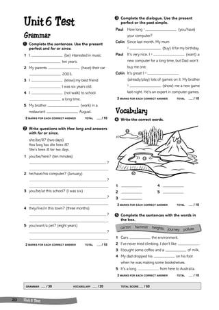 ➊ 
➍ 
➋ 
➌ 
➎ 
ca rton hammer heights journey pollute 
Unit 6 Test 
Grammar 
➊ Complete the sentences. Use the present 
perfect and for or since. 
1 I (be) interested in music 
GRAMMAR / 30 VOCABULARY / 20 TOTAL SCORE / 50 
20 Unit 6 Test 
ten years. 
2 My parents (have) their car 
2003. 
3 I (know) my best friend 
I was six years old. 
4 I (not walk) to school 
a long time. 
5 My brother (work) in a 
restaurant August. 
2 MARKS FOR EACH CORRECT ANSWER TOTAL / 10 
➋ Write questions with How long and answers 
with for or since. 
she/be/ill? (two days) 
How long has she been ill? 
She’s been ill for two days. 
1 you/be/here? (ten minutes) 
? 
2 he/have/his computer? (January) 
? 
3 you/be/at this school? (I was six) 
? 
4 they/live/in this town? (three months) 
? 
5 you/want/a pet? (eight years) 
? 
2 MARKS FOR EACH CORRECT ANSWER TOTAL / 10 
➌ Complete the dialogue. Use the present 
perfect or the past simple. 
Paul How long 1 (you/have) 
your computer? 
Colin Since last month. My mum 
2 (buy) it for my birthday. 
Paul It’s very nice. I 3 (want) a 
new computer for a long time, but Dad won’t 
buy me one. 
Colin It’s great! I 4 
(already/play) lots of games on it. My brother 
5 (show) me a new game 
last night. He’s an expert in computer games. 
2 MARKS FOR EACH CORRECT ANSWER TOTAL / 10 
Vocabulary 
➍ Write the correct words. 
1 4 
2 5 
3 
2 MARKS FOR EACH CORRECT ANSWER TOTAL / 10 
➎ Complete the sentences with the words in 
the box. 
1 Cars the environment. 
2 I’ve never tried climbing. I don’t like . 
3 I bought some coffee and a of milk. 
4 My dad dropped his on his foot 
when he was making some bookshelves. 
5 It’s a long from here to Australia. 
2 MARKS FOR EACH CORRECT ANSWER TOTAL / 10 
 