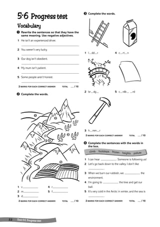 climb footsteps frozen heights pollute 
➊ 
22 Unit 5 -6 Progress test 
➌ Complete the words. 
1 l dd r 4 c rt n 
2 br dg 5 c rdb rd 
3 h mm r 
2 MARKS FOR EACH CORRECT ANSWER TOTAL / 10 
➍ Complete the sentences with the words in 
the box. 
1 I can hear . Someone is following us! 
2 Let’s go back down to the valley. I don’t like 
. 
3 When we burn our rubbish, we the 
environment. 
4 I’m going to the tree and get our 
ball. 
5 It’s very cold in the Arctic in winter, and the sea is 
. 
2 MARKS FOR EACH CORRECT ANSWER TOTAL / 10 
5-6 Progress test 
Vocabulary 
➊ Rewrite the sentences so that they have the 
same meaning. Use negative adjectives. 
1 He isn’t an experienced driver. 
2 You weren’t very lucky. 
3 Our dog isn’t obedient. 
4 My mum isn’t patient. 
5 Some people aren’t honest. 
2 MARKS FOR EACH CORRECT ANSWER TOTAL / 10 
➋ Complete the words. 
➍ 
➋ 
➌ 
➎ 
1 v 4 r 
2 m 5 f 
3 d 
2 MARKS FOR EACH CORRECT ANSWER TOTAL / 10 
 