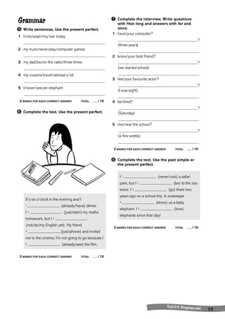 Grammar 
➎ Write sentences. Use the present perfect. 
1 I/not/wash/my hair today 
2 my mum/never/play/computer games 
3 my dad/be/on the radio/three times 
4 my cousins/travel/abroad a lot 
5 I/never/see/an elephant 
2 MARKS FOR EACH CORRECT ANSWER TOTAL / 10 
➏ Complete the text. Use the present perfect. 
It’s six o’clock in the evening and I 
1 (already/have) dinner. 
I 2 (just/start) my maths 
homework, but I 3 
(not/do/my English yet). My friend 
4 (just/phone) and invited 
me to the cinema. I’m not going to go because I 
5 (already/see) the film. 
2 MARKS FOR EACH CORRECT ANSWER TOTAL / 10 
➐ Complete the interview. Write questions 
with How long and answers with for and 
since. 
1 have/your computer? 
? 
(three years) 
2 know/your best friend? 
? 
(we started school) 
3 like/your favourite actor? 
? 
(I was eight) 
4 be/tired? 
? 
(Saturday) 
5 live/near the school? 
? 
(a few weeks) 
2 MARKS FOR EACH CORRECT ANSWER TOTAL / 10 
➑ Complete the text. Use the past simple or 
the present perfect. 
I 1 (never/visit) a safari 
park, but I 2 (be) to the zoo 
twice. I 3 (go) there two 
years ago on a school trip. A zookeeper 
4 (show) us a baby 
elephant. I 5 (love) 
elephants since that day! 
2 MARKS FOR EACH CORRECT ANSWER TOTAL / 10 
U nit 5 -6 Progress test 23 
 