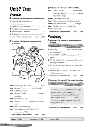 Unit 7 Test 
Grammar 
➊ Complete the sentences with question tags. 
1 Your sister can speak Spanish, 
annoying boring exciting frightened excited 
crea tures cartoon nest reality wonderful 
GRAMMAR / 30 VOCABULARY / 20 TOTAL / 50 
26 Unit 7 Test 
? 
2 Those books look interesting, ? 
3 You didn’t help me, ? 
4 Your dad doesn’t like music, ? 
5 This cake isn’t very nice, ? 
2 MARKS FOR EACH CORRECT ANSWER TOTAL / 10 
➋ Complete the dialogue with possessive 
pronouns. 
Kelly Whose bag is this? Is it 1 , Jane? 
Jane No, it isn’t. 2 is on the table. 
Kelly Is it Molly’s, then? 
Jane No, I don’t think it’s 3 . She hasn’t 
got a bag. 
Kelly Where’s Paul’s bag? 
Jane That’s 4 on the floor next to the 
door. 
Kelly Wow! That’s a nice bag. 
Jane Yes. His parents lent it to him, so it’s 
5 really. 
2 MARKS FOR EACH CORRECT ANSWER TOTAL / 10 
➌ Complete the dialogue with quantifiers. 
Paul There’s only a 1 milk left. And 
look, there are only a 2 biscuits. 
I’ll go to the shops. 
James That’s very good of you. 
Paul How 3 coffee have we got? 
James Well, there isn’t a 4 in the jar. 
Paul I’ll buy 5 coffee, too. 
James Thanks, Paul. 
2 MARKS FOR EACH CORRECT ANSWER TOTAL / 10 
Vocabulary 
➍ Complete the sentences with the words in 
the box. 
1 I was very when I won first prize in 
the competition. 
2 Adventure films are often . I love 
them! 
3 My little brother is very . He borrows 
my things all the time. 
4 My brother loves swimming, but I think it’s really 
. 
5 I watched a horror film on TV last night. I was 
really . 
2 MARKS FOR EACH CORRECT ANSWER TOTAL / 10 
➎ Complete the text with the words in the box. 
I saw a 1 on television last night 
about a family of mice. They live in a 
2 under a house. Most people 
think mice are dirty 3 , but in 
4 they’re very clean. I think this 
family of mice is 5 ! 
2 MARKS FOR EACH CORRECT ANSWER TOTAL / 10 
 