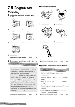 7-8 Progress test 
Vocabulary 
➊ Look at the TV screens. Write the types 
of film. 
1 4 
2 5 
3 
2 MARKS FOR EACH CORRECT ANSWER TOTAL / 10 
➋ Complete the text with the words in the box. 
I’ve always been 1 in the cinema, 
and last year I took part in a quiz show at my 
local cinema. At first, it was really 
2 because we had to wait an hour 
for the quiz to start. Some of the questions 
were easy, and it was 3 when I 
couldn’t answer them. And other questions 
were hard, so I wasn’t 4 when I 
didn’t know the answers. I didn’t win the 
competition, but I was third in my age group. It 
was really 5 ! 
2 MARKS FOR EACH CORRECT ANSWER TOTAL / 10 
30 Unit 7- 8 Progress test 
➌ Write the correct words. 
1 4 
2 5 
3 
2 MARKS FOR EACH CORRECT ANSWER TOTAL / 10 
➍ Complete the sentences with the words in 
the box. 
1 Look at that bird! It’s got red and green 
. 
2 Dolphins have got a large on their 
backs. 
3 Penguins have got two , but they 
can’t fly. 
4 Cats have got very sharp . They can 
hurt you. 
5 Some monkeys have got a long . 
They use it for climbing trees. 
2 MARKS FOR EACH CORRECT ANSWER TOTAL / 10 
annoying boring exciting interested surprised 
claws feathers ffin tail wings 
 