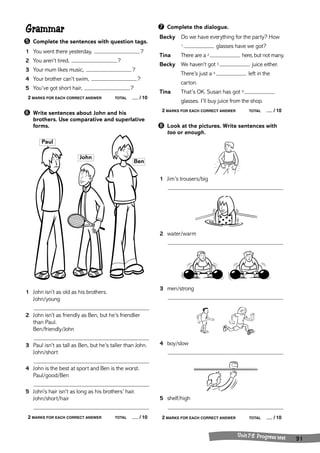 ➐ Complete the dialogue. 
Becky Do we have everything for the party? How 
1 glasses have we got? 
Tina There are a 2 here, but not many. 
Becky We haven’t got 3 juice either. 
There’s just a 4 left in the 
carton. 
Tina That’s OK. Susan has got 5 
glasses. I’ll buy juice from the shop. 
2 MARKS FOR EACH CORRECT ANSWER TOTAL / 10 
➑ Look at the pictures. Write sentences with 
too or enough. 
1 Jim’s trousers/big 
2 water/warm 
3 men/strong 
4 boy/slow 
5 shelf/high 
2 MARKS FOR EACH CORRECT ANSWER TOTAL / 10 
Unit 7-8 Progress test 31 
Grammar 
➎ Complete the sentences with question tags. 
1 You went there yesterday, ? 
2 You aren’t tired, ? 
3 Your mum likes music, ? 
4 Your brother can’t swim, ? 
5 You’ve got short hair, ? 
2 MARKS FOR EACH CORRECT ANSWER TOTAL / 10 
➏ Write sentences about John and his 
brothers. Use comparative and superlative 
forms. 
John 
Paul 
1 John isn’t as old as his brothers. 
John/young 
Ben 
2 John isn’t as friendly as Ben, but he’s friendlier 
than Paul. 
Ben/friendly/John 
3 Paul isn’t as tall as Ben, but he’s taller than John. 
John/short 
4 John is the best at sport and Ben is the worst. 
Paul/good/Ben 
5 John’s hair isn’t as long as his brothers’ hair. 
John/short/hair 
2 MARKS FOR EACH CORRECT ANSWER TOTAL / 10 
 