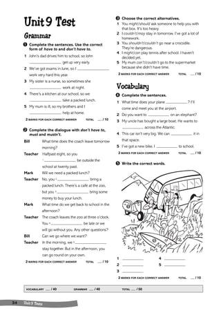 Unit 9 Test 
Grammar 
➊ Complete the sentences. Use the correct 
form of have to and don’t have to. 
1 John’s dad drives him to school, so John 
get up very early. 
2 We’ve got exams in June, so I 
work very hard this year. 
3 My sister is a nurse, so sometimes she 
work at night. 
4 There’s a kitchen at our school, so we 
take a packed lunch. 
5 My mum is ill, so my brothers and I 
help at home. 
2 MARKS FOR EACH CORRECT ANSWER TOTAL / 10 
➋ Complete the dialogue with don’t have to, 
must and mustn’t. 
Bill What time does the coach leave tomorrow 
morning? 
Teacher Halfpast eight, so you 
1 be outside the 
school at twenty past. 
Mark Will we need a packed lunch? 
Teacher No, you 2 bring a 
packed lunch. There’s a café at the zoo, 
but you 3 bring some 
money to buy your lunch. 
Mark What time do we get back to school in the 
afternoon? 
Teacher The coach leaves the zoo at three o’clock. 
You 4 be late or we 
will go without you. Any other questions? 
Bill Can we go where we want? 
Teacher In the morning, we 5 
stay together. But in the afternoon, you 
can go round on your own. 
2 MARKS FOR EACH CORRECT ANSWER TOTAL / 10 
➌ Choose the correct alternatives. 
1 You might/should ask someone to help you with 
that box. It’s too heavy. 
2 I couldn’t/may stay in tomorrow. I’ve got a lot of 
homework. 
3 You shouldn’t/couldn’t go near a crocodile. 
They’re dangerous. 
4 I might/can play tennis after school. I haven’t 
decided yet. 
5 My mum can’t/couldn’t go to the supermarket 
because she didn’t have time. 
2 MARKS FOR EACH CORRECT ANSWER TOTAL / 10 
Vocabulary 
➍ Complete the sentences. 
1 What time does your plane ? I’ll 
come and meet you at the airport. 
2 Do you want to on an elephant? 
3 My uncle has bought a large boat. He wants to 
across the Atlantic. 
4 This car isn’t very big. We can it in 
that space. 
5 I’ve got a new bike. I to school. 
2 MARKS FOR EACH CORRECT ANSWER TOTAL / 10 
➎ Write the correct words. 
➌ 
1 4 
2 5 
3 
2 MARKS FOR EACH CORRECT ANSWER TOTAL / 10 
VOCABULARY / 40 GRAMMAR / 40 TOTAL / 50 
34 Unit 9 Tests 
➊ 
➋ 
➍ 
➎ 
 