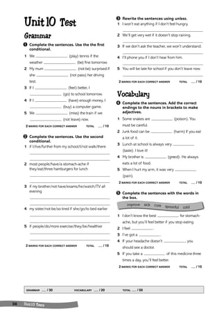 improve sick cure spoonful cold 
Unit 10 Test 
Grammar 
➊ Complete the sentences. Use the the first 
conditional. 
1 We (play) tennis if the 
weather (be) fine tomorrow. 
2 My mum (not be) surprised if 
she (not pass) her driving 
test. 
3 If I (feel) better, I 
GRAMMAR / 30 VOCABULARY / 20 TOTAL / 50 
36 Un it 1 0 Tests 
(go) to school tomorrow. 
4 If I (have) enough money, I 
(buy) a computer game. 
5 We (miss) the train if we 
(not leave) now. 
2 MARKS FOR EACH CORRECT ANSWER TOTAL / 10 
➋ Complete the sentences. Use the second 
conditional. 
1 if I/live/further from my school/I/not walk/there 
2 most people/have/a stomach-ache if 
they/eat/three hamburgers for lunch 
3 if my brother/not have/exams/he/watch/TV all 
evening 
4 my sister/not be/so tired if she/go/to bed earlier 
5 if people/do/more exercise/they/be/healthier 
2 MARKS FOR EACH CORRECT ANSWER TOTAL / 10 
➌ Rewrite the sentences using unless. 
1 I won’t eat anything if I don’t feel hungry. 
2 We’ll get very wet if it doesn’t stop raining. 
3 If we don’t ask the teacher, we won’t understand. 
4 I’ll phone you if I don’t hear from him. 
5 You will be late for school if you don’t leave now. 
2 MARKS FOR EACH CORRECT ANSWER TOTAL / 10 
Vocabulary 
➍ Complete the sentences. Add the correct 
endings to the nouns in brackets to make 
adjectives. 
1 Some snakes are (poison). You 
must be careful. 
2 Junk food can be (harm) if you eat 
a lot of it. 
3 Lunch at school is always very 
(taste). I love it! 
4 My brother is (greed). He always 
eats a lot of food. 
5 When I hurt my arm, it was very 
(pain). 
2 MARKS FOR EACH CORRECT ANSWER TOTAL / 10 
➎ Complete the sentences with the words in 
the box. 
1 I don’t know the best for stomach-ache, 
but you’ll feel better if you stop eating. 
2 I feel . 
3 I’ve got a . 
4 If your headache doesn’t , you 
should see a doctor. 
5 If you take a of this medicine three 
times a day, you’ll feel better. 
2 MARKS FOR EACH CORRECT ANSWER TOTAL / 10 
 