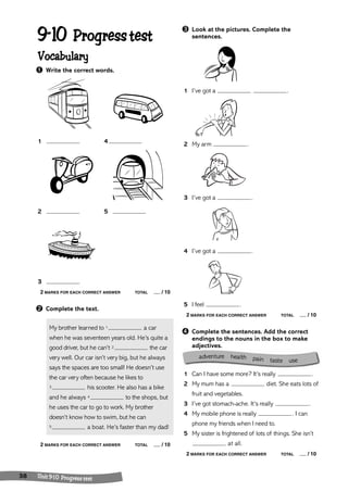 adventure hea lth pain taste use 
9-10 Progress test 
Vocabulary 
➊ Write the correct words. 
1 4 
2 5 
3 
2 MARKS FOR EACH CORRECT ANSWER TOTAL / 10 
➋ Complete the text. 
My brother learned to 1 a car 
when he was seventeen years old. He’s quite a 
good driver, but he can’t 2 the car 
very well. Our car isn’t very big, but he always 
says the spaces are too small! He doesn’t use 
the car very often because he likes to 
3 his scooter. He also has a bike 
and he always 4 to the shops, but 
he uses the car to go to work. My brother 
doesn’t know how to swim, but he can 
5 a boat. He’s faster than my dad! 
2 MARKS FOR EACH CORRECT ANSWER TOTAL / 10 
38 Unit 9-1 0 Progress tes t 
➌ Look at the pictures. Complete the 
sentences. 
1 I’ve got a . 
2 My arm . 
3 I’ve got a . 
4 I’ve got a . 
5 I feel . 
2 MARKS FOR EACH CORRECT ANSWER TOTAL / 10 
➍ Complete the sentences. Add the correct 
endings to the nouns in the box to make 
adjectives. 
1 Can I have some more? It’s really . 
2 My mum has a diet. She eats lots of 
fruit and vegetables. 
3 I’ve got stomach-ache. It’s really . 
4 My mobile phone is really . I can 
phone my friends when I need to. 
5 My sister is frightened of lots of things. She isn’t 
at all. 
2 MARKS FOR EACH CORRECT ANSWER TOTAL / 10 
 