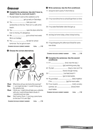 Unit 9-10 Progress test 39 
Grammar 
➎ Complete the sentences. Use don’t have to, 
doesn’t have to, must and mustn’t. 
1 My dad doesn’t work at the weekend, so he 
get up early on Saturdays. 
2 You take your own 
sandwiches on the trip. There isn’t a café at the 
beach. 
3 You open the door while the 
train is moving. It’s dangerous. 
4 We go to school next week. 
We’re on holiday! 
5 You be late for school 
tomorrow. You’ve got an exam. 
2 MARKS FOR EACH CORRECT ANSWER TOTAL / 10 
➏ Choose the correct alternatives. 
Mum What time will you be home this evening? 
Dan I 1 can/might be late. I 2 couldn’t/may go to 
the camera club. 
Mum I think you 3 might/should take your umbrella 
with you. Look at those black clouds. It 
4 should/could rain later. 
Dan Don’t worry, Mum. I 5 can/may come home 
on the bus if it’s wet. Bye! 
2 MARKS FOR EACH CORRECT ANSWER TOTAL / 10 
➐ Write sentences. Use the first conditional. 
1 we/go/to Jane’s party if she/invite/us 
2 if my mum/drive/me to school/I/get there on time 
3 if my sister/feel/better later/she/get up 
4 we/stay/at home today unless it/stop/raining 
5 if I/go/shopping this afternoon/I/look/for some 
new shoes 
2 MARKS FOR EACH CORRECT ANSWER TOTAL / 10 
➑ Complete the sentences. Use the second 
conditional. 
1 If I (live) near the sea, I 
(go) swimming every day. 
2 My dad (buy) a new car if he 
(have) enough money. 
3 I (not feel) tired if I 
(go) to bed earlier. 
4 My granddad (feel) healthier 
if he (go) for more walks. 
5 If our cousins (visit) us every 
summer, we (know) them 
much better. 
2 MARKS FOR EACH CORRECT ANSWER TOTAL / 10 
 