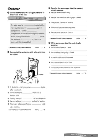 Unit 11-12 Progress test 47 
Grammar 
➎ Complete the text. Use the gerund form of 
the words in the box. 
I’m quite good at 1 tennis, but I’m 
not very interested in 2 part in 
competitions. I prefer 3 
competitions on TV. My cousin’s good at tennis, 
so I’m looking forward to 4 him at 
the weekend. 5 to the sports 
centre with him is good fun! 
2 MARKS FOR EACH CORRECT ANSWER TOTAL / 10 
➏ Complete the sentences with who, which or 
or whose. 
1 A dentist is a man or woman looks 
after your teeth. 
2 I know someone uncle was a 
famous skier. 
3 Caving is a sport can be dangerous. 
4 I’ve got a friend is afraid of spiders. 
5 Pillars are tall pieces of stone hold 
up a building. 
2 MARKS FOR EACH CORRECT ANSWER TOTAL / 10 
➐ Rewrite the sentences. Use the present 
simple passive. 
1 People drink coffee in Italy. 
2 People win medals at the Olympic Games. 
3 They speak German in Austria. 
4 Millions of people use computers. 
5 People grow grapes in France. 
2 MARKS FOR EACH CORRECT ANSWER TOTAL / 10 
➑ Write sentences. Use the past simple 
passive. 
1 the museum/open/in 1999 
2 the buildings/design/by a Greek 
3 a marble table/steal/last week 
4 the competition/hold/in Paris 
5 computer games/invent/by the Japanese 
2 MARKS FOR EACH CORRECT ANSWER TOTAL / 10 
go play take watch visit 
 