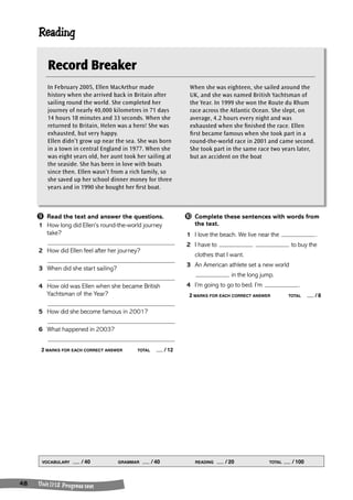 Reading 
➒ Read the text and answer the questions. 
1 How long did Ellen’s round-the-world journey 
take? 
2 How did Ellen feel after her journey? 
3 When did she start sailing? 
4 How old was Ellen when she became British 
Yachtsman of the Year? 
5 How did she become famous in 2001? 
6 What happened in 2003? 
2 MARKS FOR EACH CORRECT ANSWER TOTAL / 12 
VOCABULARY / 40 GRAMMAR / 40 READING / 20 TOTAL / 100 
48 Uni t 1 1- 1 2 Progress t est 
➓ Complete these sentences with words from 
the text. 
1 I love the beach. We live near the . 
2 I have to to buy the 
clothes that I want. 
3 An American athlete set a new world 
in the long jump. 
4 I’m going to go to bed. I’m . 
2 MARKS FOR EACH CORRECT ANSWER TOTAL / 8 
Record Breaker 
In February 2005, Ellen MacArthur made 
history when she arrived back in Britain after 
sailing round the world. She completed her 
journey of nearly 40,000 kilometres in 71 days 
14 hours 18 minutes and 33 seconds. When she 
returned to Britain, Helen was a hero! She was 
exhausted, but very happy. 
Ellen didn’t grow up near the sea. She was born 
in a town in central England in 1977. When she 
was eight years old, her aunt took her sailing at 
the seaside. She has been in love with boats 
since then. Ellen wasn’t from a rich family, so 
she saved up her school dinner money for three 
years and in 1990 she bought her first boat. 
When she was eighteen, she sailed around the 
UK, and she was named British Yachtsman of 
the Year. In 1999 she won the Route du Rhum 
race across the Atlantic Ocean. She slept, on 
average, 4.2 hours every night and was 
exhausted when she finished the race. Ellen 
first became famous when she took part in a 
round-the-world race in 2001 and came second. 
She took part in the same race two years later, 
but an accident on the boat 
