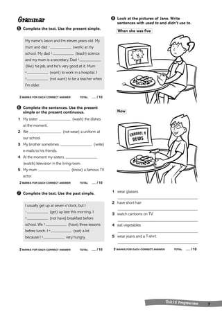 Unit 1-2 Progress test 7 
Grammar 
➎ Complete the text. Use the present simple. 
My name’s Jason and I’m eleven years old. My 
mum and dad 1 (work) at my 
school. My dad 2 (teach) science 
and my mum is a secretary. Dad 3 
(like) his job, and he’s very good at it. Mum 
4 (want) to work in a hospital. I 
5 (not want) to be a teacher when 
I’m older. 
2 MARKS FOR EACH CORRECT ANSWER TOTAL / 10 
➏ Complete the sentences. Use the present 
simple or the present continuous. 
1 My sister (wash) the dishes 
at the moment. 
2 We (not wear) a uniform at 
our school. 
3 My brother sometimes (write) 
e-mails to his friends. 
4 At the moment my sisters 
(watch) television in the living room. 
5 My mum (know) a famous TV 
actor. 
2 MARKS FOR EACH CORRECT ANSWER TOTAL / 10 
➐ Complete the text. Use the past simple. 
I usually get up at seven o’clock, but I 
1 (get) up late this morning. I 
2 (not have) breakfast before 
school. We 3 (have) three lessons 
before lunch. I 4 (eat) a lot 
because I 5 very hungry. 
2 MARKS FOR EACH CORRECT ANSWER TOTAL / 10 
➑ Look at the pictures of Jane. Write 
sentences with used to and didn’t use to. 
When she was five 
Now 
1 wear glasses 
2 have short hair 
3 watch cartoons on TV 
4 eat vegetables 
5 wear jeans and a T-shirt 
2 MARKS FOR EACH CORRECT ANSWER TOTAL / 10 
 