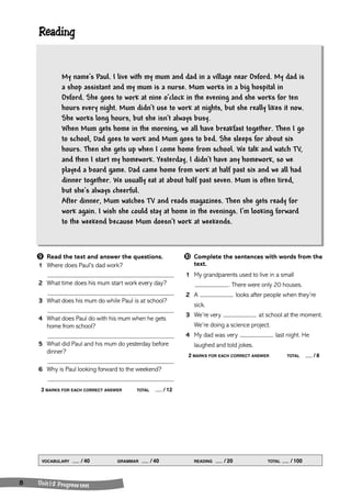 Reading 
My name’s Paul. I live with my mum and dad in a village near Oxford. My dad is 
a shop assistant and my mum is a nurse. Mum works in a big hospital in 
Oxford. She goes to work at nine o’clock in the evening and she works for ten 
hours every night. Mum didn’t use to work at nights, but she really likes it now. 
She works long hours, but she isn’t always busy. 
When Mum gets home in the morning, we all have breakfast together. Then I go 
to school, Dad goes to work and Mum goes to bed. She sleeps for about six 
hours. Then she gets up when I come home from school. We talk and watch TV, 
and then I start my homework. Yesterday, I didn’t have any homework, so we 
played a board game. Dad came home from work at half past six and we all had 
dinner together. We usually eat at about half past seven. Mum is often tired, 
but she’s always cheerful. 
After dinner, Mum watches TV and reads magazines. Then she gets ready for 
work again. I wish she could stay at home in the evenings. I’m looking forward 
to the weekend because Mum doesn’t work at weekends. 
➒ Read the text and answer the questions. 
1 Where does Paul’s dad work? 
2 What time does his mum start work every day? 
3 What does his mum do while Paul is at school? 
4 What does Paul do with his mum when he gets 
home from school? 
5 What did Paul and his mum do yesterday before 
dinner? 
6 Why is Paul looking forward to the weekend? 
2 MARKS FOR EACH CORRECT ANSWER TOTAL / 12 
VOCABULARY / 40 GRAMMAR / 40 READING / 20 TOTAL / 100 
8 Unit 1 -2 Progre ss test 
➓ Complete the sentences with words from the 
text. 
1 My grandparents used to live in a small 
. There were only 20 houses. 
2 A looks after people when they’re 
sick. 
3 We’re very at school at the moment. 
We’re doing a science project. 
4 My dad was very last night. He 
laughed and told jokes. 
2 MARKS FOR EACH CORRECT ANSWER TOTAL / 8 
 