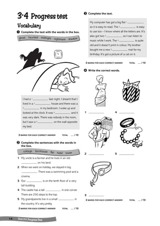 3-4 Progress test 
Vocabulary 
➊ Complete the text with the words in the box. 
I had a 1 last night. I dreamt that I 
lived in a 2 house and there was a 
3 in my bedroom. I woke up and 
looked at the clock. It was 4 and it 
was very dark. There was nobody in the room, 
but I saw a 5 on the wall opposite 
my bed. 
2 MARKS FOR EACH CORRECT ANSWER TOTAL / 10 
➋ Complete the sentences with the words in 
the box. 
cottage farmhouse fflat hotel tower 
1 My uncle is a farmer and he lives in an old 
on his land. 
2 When we were on holiday, we stayed in big 
. There was a swimming pool and a 
cinema. 
3 Our is on the tenth floor of a very 
tall building. 
4 The castle has a tall in one corner. 
There are 250 steps to the top. 
5 My grandparents live in a small in 
the country. It’s very pretty. 
2 MARKS FOR EACH CORRECT ANSWER TOTAL / 10 
14 Unit 3-4 Progress Test 
➌ Complete the text. 
My computer has got a big flat 1 , 
so it is easy to read. The 2 is easy 
to use too – I know where all the letters are. It’s 
also got two 3 , so I can listen to 
music while I work. The 4 is quite 
old and it doesn’t print in colour. My brother 
bought me a new 5 mat for my 
birthday. It’s got a picture of a cat on it. 
2 MARKS FOR EACH CORRECT ANSWER TOTAL / 10 
➍ Write the correct words. 
1 4 
2 5 
3 
2 MARKS FOR EACH CORRECT ANSWER TOTAL / 10 
ghost ha unted midnight nightmare shadow 
 