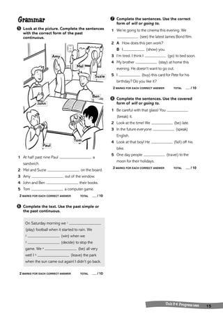 Grammar 
➎ Look at the picture. Complete the sentences 
with the correct form of the past 
continuous. 
1 At half past nine Paul a 
sandwich. 
2 Mel and Suzie on the board. 
3 Amy out ofthe window. 
4 John and Ben their books. 
5 Tom a computer game. 
2 MARKS FOR EACH CORRECT ANSWER TOTAL / 10 
➏ Complete the text. Use the past simple or 
the past continuous. 
On Saturday morning we 1 
(play) football when it started to rain. We 
2 (win) when we 
3 (decide) to stop the 
game. We 4 (be) all very 
wet! I 5 (leave) the park 
when the sun came out again! I didn’t go back. 
2 MARKS FOR EACH CORRECT ANSWER TOTAL / 10 
➐ Complete the sentences. Use the correct 
form of will or going to. 
1 We’re going to the cinema this evening. We 
(see) the latest James Bond film. 
2 A How does this pen work? 
B I (show) you. 
3 I’m tired. I think I (go) to bed soon. 
4 My brother (stay) at home this 
evening. He doesn’t want to go out. 
5 I (buy) this card for Pete for his 
birthday? Do you like it? 
2 MARKS FOR EACH CORRECT ANSWER TOTAL / 10 
➑ Complete the sentences. Use the covered 
form of will or going to. 
1 Be careful with that glass! You 
(break) it. 
2 Look at the time! We (be) late. 
3 In the future everyone (speak) 
English. 
4 Look at that boy! He (fall) off his 
bike. 
5 One day people (travel) to the 
moon for their holidays. 
2 MARKS FOR EACH CORRECT ANSWER TOTAL / 10 
U nit 3-4 Progress test 15 
John 
Amy 
Mel 
Suzie 
Tom 
Paul 
Ben 
 