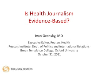 Is Health Journalism
              Evidence-Based?

                    Ivan Oransky, MD
               Executive Editor, Reuters Health
Reuters Institute, Dept. of Politics and International Relations
         Green Templeton College, Oxford University
                      October 31, 2011
 