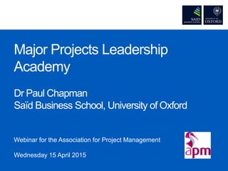 Major Projects Leadership
Academy
Dr Paul Chapman
Saïd Business School, University of Oxford
Webinar for the Association for Project Management
Wednesday 15 April 2015
 