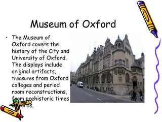 Museum of Oxford The Museum of Oxford covers the history of the City and University of Oxford. The displays include original artifacts,  treasures  from Oxford colleges and period room reconstructions, from prehistoric times onwards. 