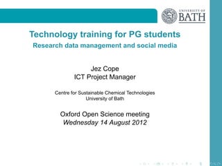 Technology training for PG students
Research data management and social media


                   Jez Cope
              ICT Project Manager

      Centre for Sustainable Chemical Technologies
                    University of Bath


        Oxford Open Science meeting
         Wednesday 14 August 2012
 