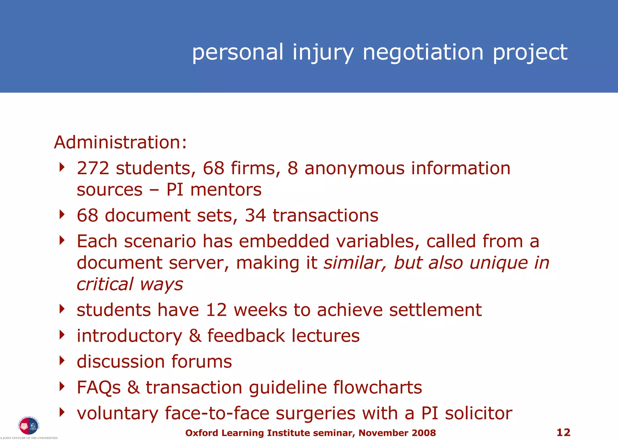 personal injury  negotiation project Administration: 272 students, 68 firms, 8 anonymous information sources – PI mentors 68 document sets, 34 transactions Each scenario has embedded variables, called from a document server, making it  similar, but also unique in critical ways students have 12 weeks to achieve settlement introductory & feedback lectures discussion forums FAQs & transaction guideline flowcharts voluntary face-to-face surgeries with a PI solicitor 