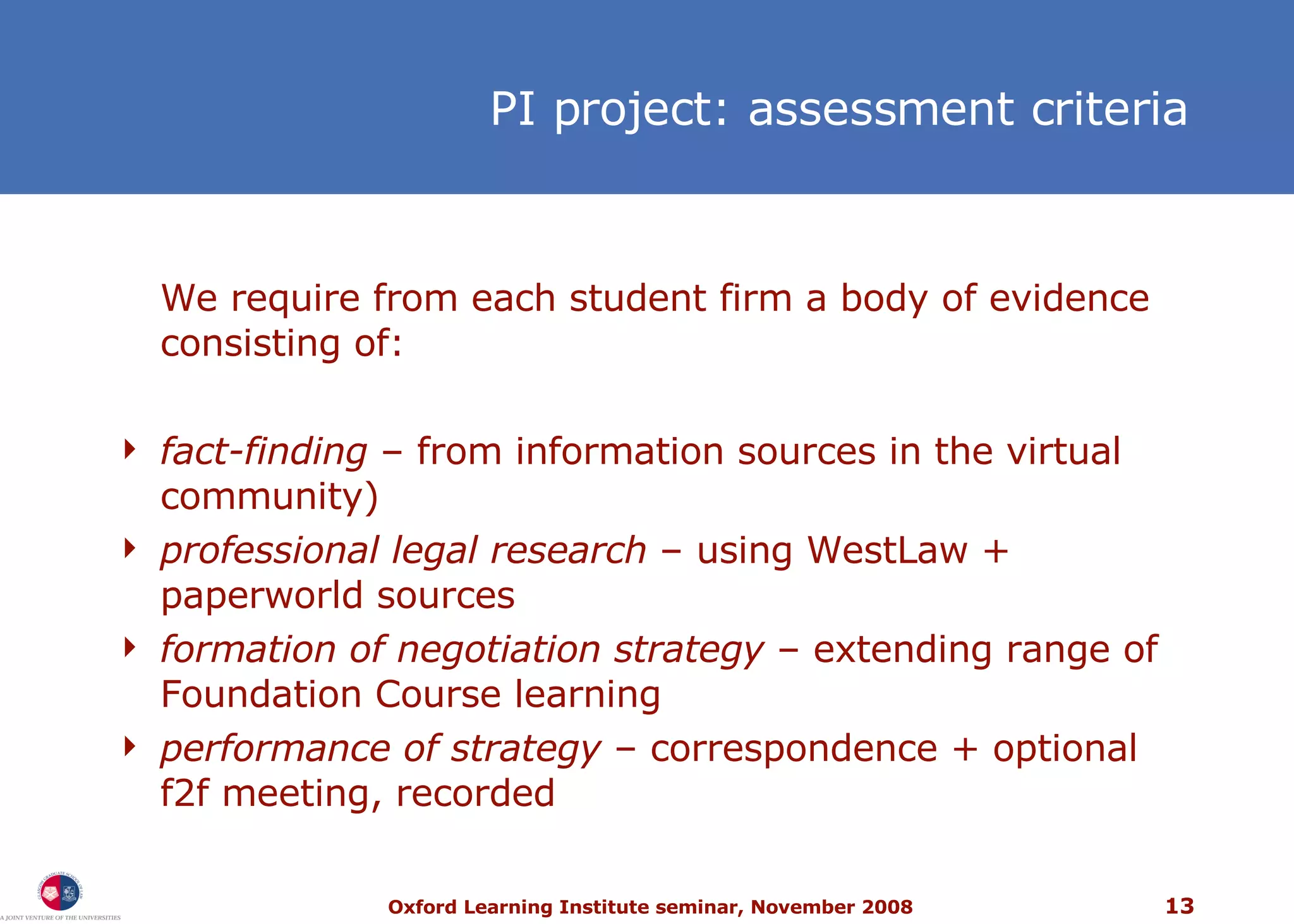 PI project: assessment criteria We require from each student firm a body of evidence consisting of: fact-finding  – from information sources in the virtual community) professional legal research  – using WestLaw + paperworld sources formation of negotiation strategy  – extending range of Foundation Course learning performance of strategy  –  correspondence + optional f2f meeting, recorded 