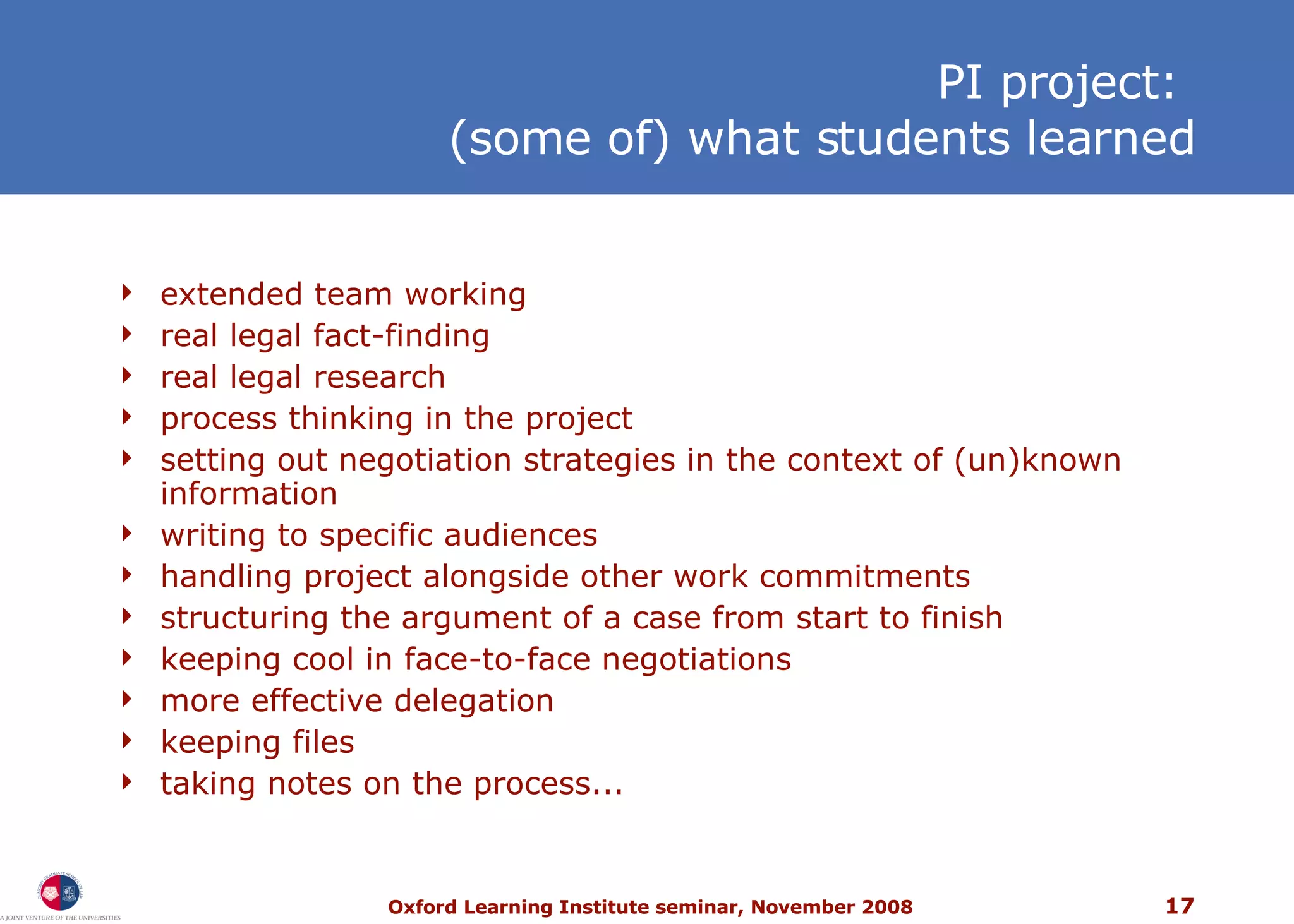 PI project:  (some of) what students learned extended team working real legal fact-finding real legal research process thinking in the project setting out negotiation strategies in the context of (un)known information writing to specific audiences handling project alongside other work commitments structuring the argument of a case from start to finish keeping cool in face-to-face negotiations more effective delegation keeping files taking notes on the process... 