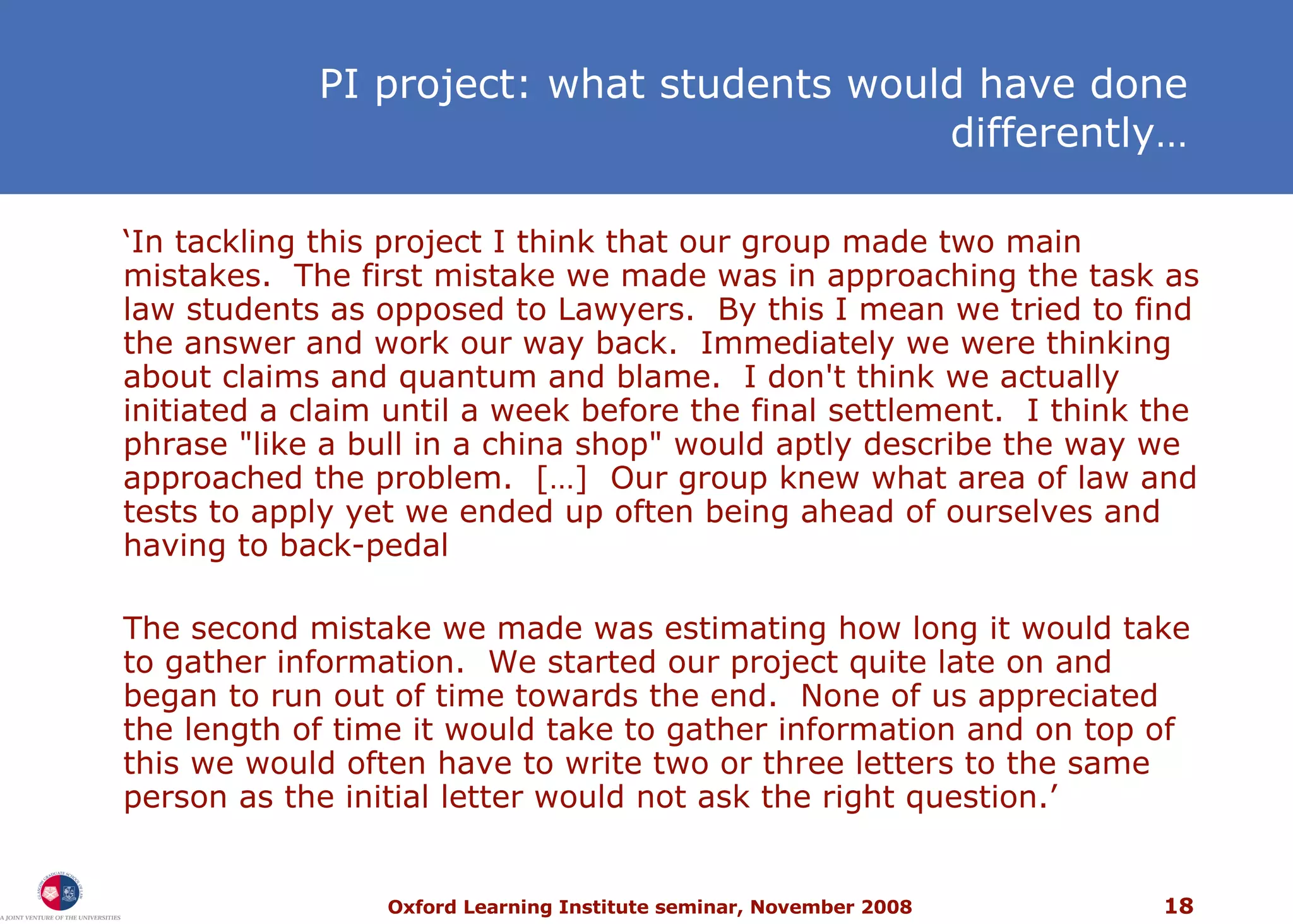 PI project: what students would have done differently… ‘ In tackling this project I think that our group made two main mistakes.  The first mistake we made was in approaching the task as law students as opposed to Lawyers.  By this I mean we tried to find the answer and work our way back.  Immediately we were thinking about claims and quantum and blame.  I don't think we actually initiated a claim until a week before the final settlement.  I think the phrase &quot;like a bull in a china shop&quot; would aptly describe the way we approached the problem.  […]  Our group knew what area of law and tests to apply yet we ended up often being ahead of ourselves and having to back-pedal The second mistake we made was estimating how long it would take to gather information.  We started our project quite late on and began to run out of time towards the end.  None of us appreciated the length of time it would take to gather information and on top of this we would often have to write two or three letters to the same person as the initial letter would not ask the right question.’ 