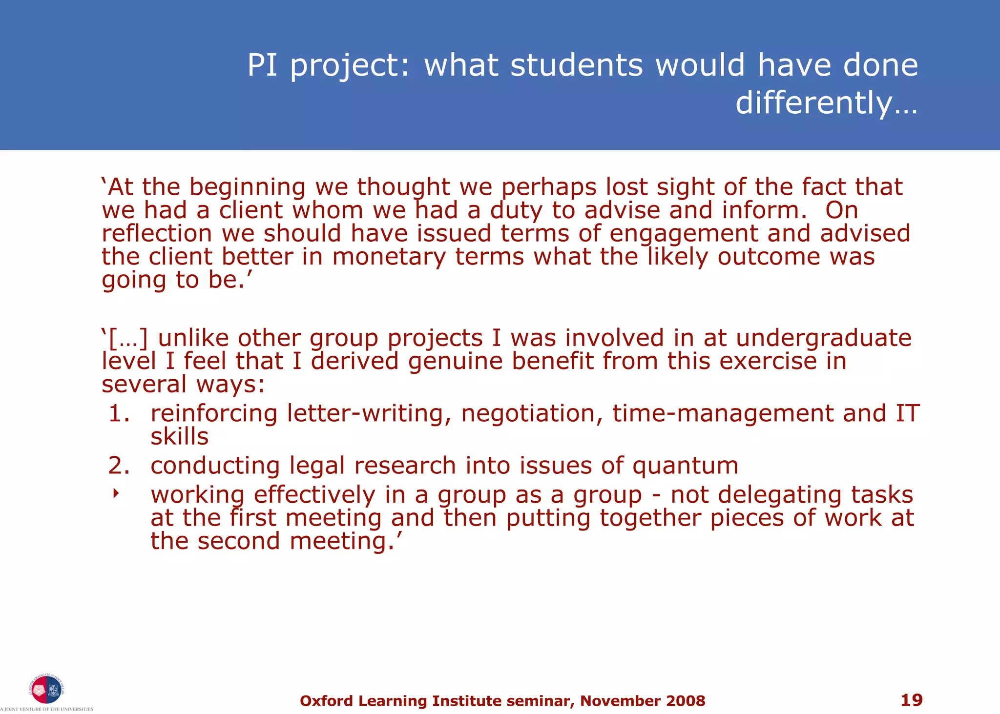 PI project: what students would have done differently… ‘ At the beginning we thought we perhaps lost sight of the fact that we had a client whom we had a duty to advise and inform.  On reflection we should have issued terms of engagement and advised the client better in monetary terms what the likely outcome was going to be.’ ‘ […] unlike other group projects I was involved in at undergraduate level I feel that I derived genuine benefit from this exercise in several ways: 1. reinforcing letter-writing, negotiation, time-management and IT skills 2. conducting legal research into issues of quantum working effectively in a group as a group - not delegating tasks at the first meeting and then putting together pieces of work at the second meeting.’ 