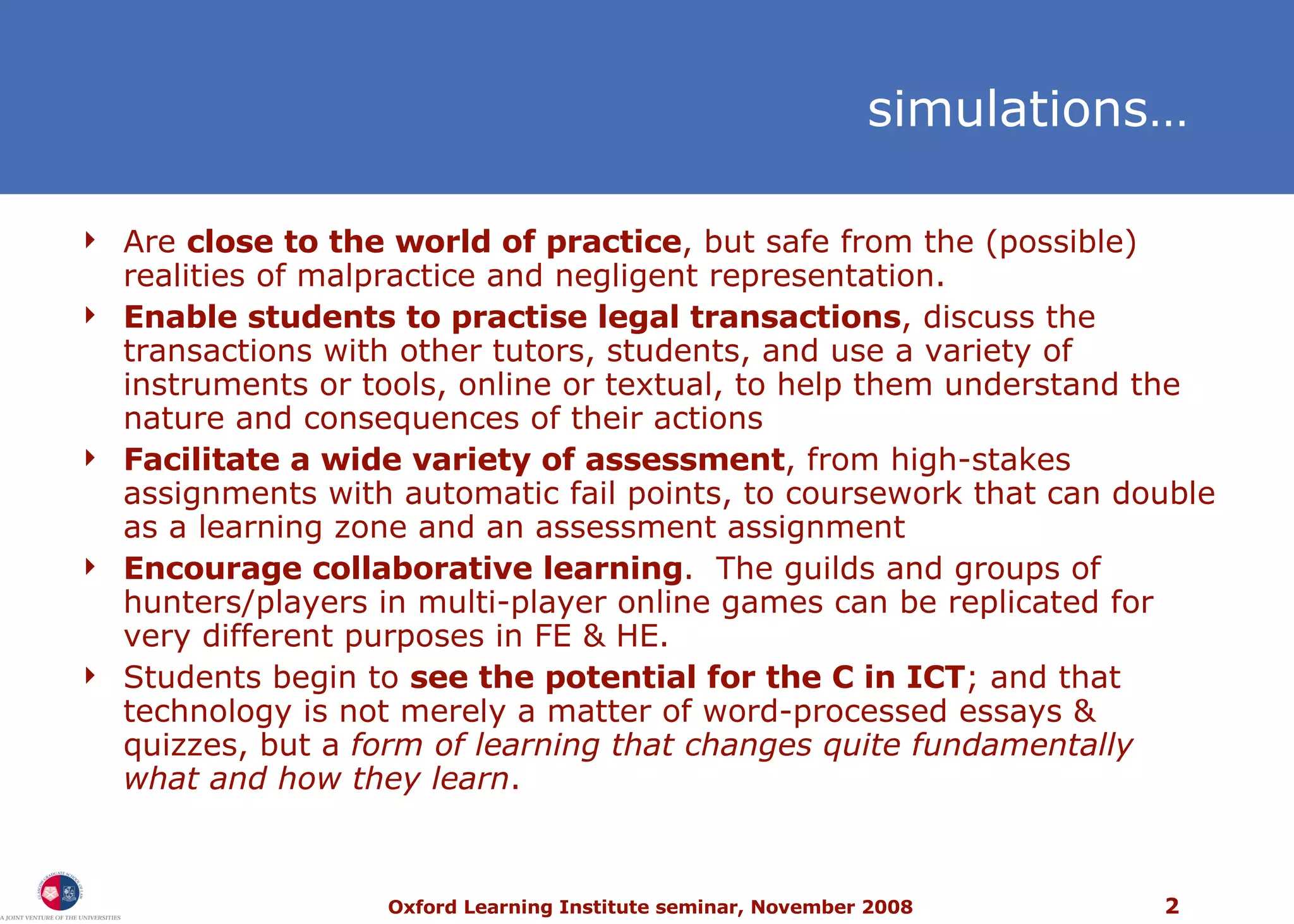 s imulations… Are  close to the world of practice , but safe from the (possible) realities of malpractice and negligent representation.  Enable students to practise legal transactions , discuss the transactions with other tutors, students, and use a variety of instruments or tools, online or textual, to help them understand the nature and consequences of their actions Facilitate a wide variety of assessment , from high-stakes assignments with automatic fail points, to coursework that can double as a learning zone and an assessment assignment Encourage collaborative learning .  The guilds and groups of hunters/players in multi-player online games can be replicated for very different purposes in FE & HE. Students begin to  see the potential for the C in ICT ; and that technology is not merely a matter of word-processed essays & quizzes, but a  form of learning that changes quite fundamentally what and how they learn . 