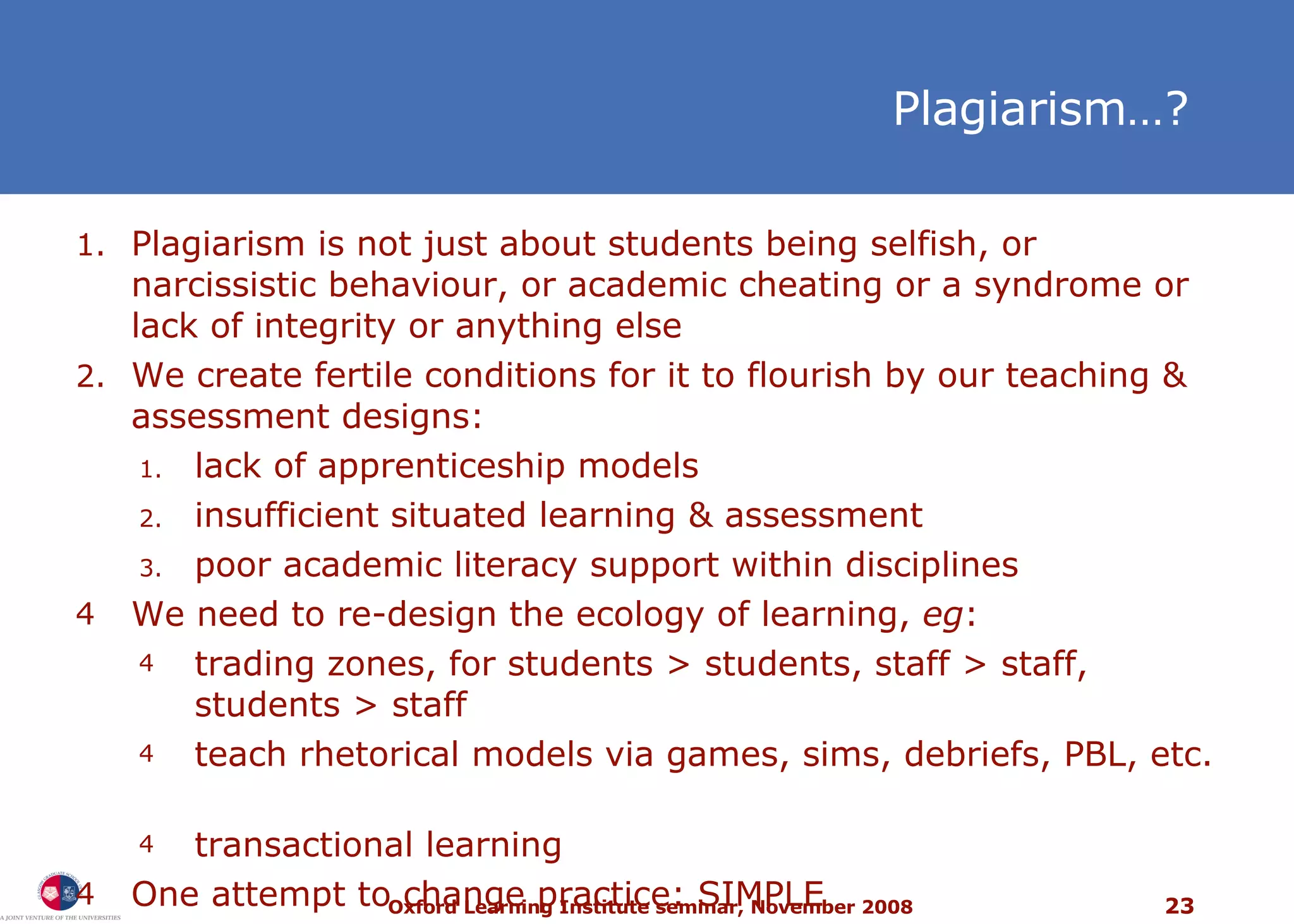 Plagiarism … ? Plagiarism is not just about students being selfish, or narcissistic behaviour, or academic cheating or a syndrome or lack of integrity or anything else We create fertile conditions for it to flourish by our teaching & assessment designs:  lack of apprenticeship models insufficient situated learning & assessment poor academic literacy support within disciplines We need to re-design the ecology of learning,  eg : trading zones, for students > students, staff > staff, students > staff teach rhetorical models via games, sims, debriefs, PBL, etc.  transactional learning One attempt to change practice: SIMPLE 