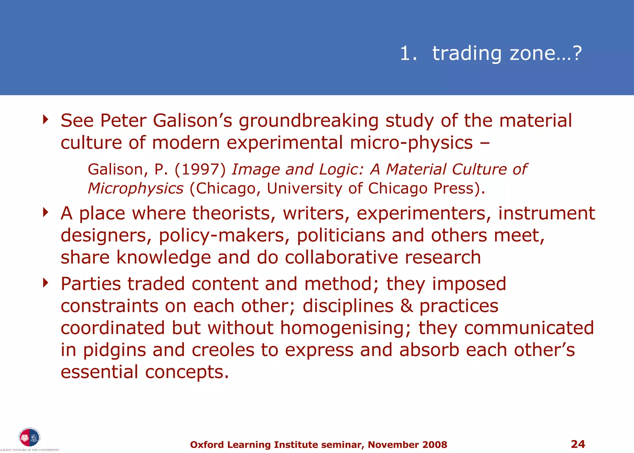 See Peter Galison’s groundbreaking study of the material culture of modern experimental micro-physics – Galison, P. (1997)  Image and Logic: A Material Culture of Microphysics  (Chicago, University of Chicago Press). A place where theorists, writers, experimenters, instrument designers, policy-makers, politicians and others meet, share knowledge and do collaborative research Parties traded content and method; they imposed constraints on each other; disciplines & practices coordinated but without homogenising; they communicated in pidgins and creoles to express and absorb each other’s essential concepts.   1.  trading zone…? 