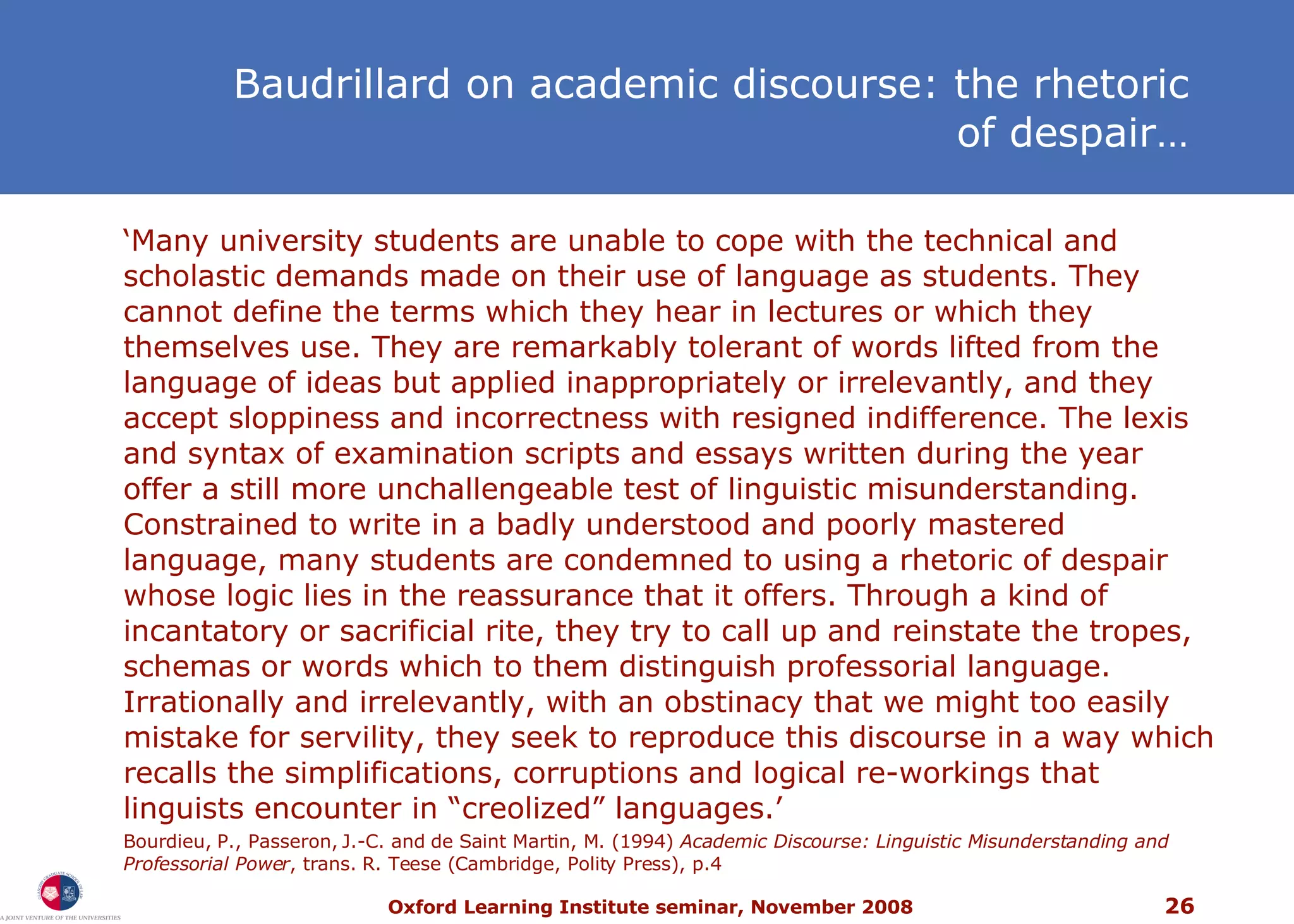 ‘ Many university students are unable to cope with the technical and scholastic demands made on their use of language as students. They cannot define the terms which they hear in lectures or which they themselves use. They are remarkably tolerant of words lifted from the language of ideas but applied inappropriately or irrelevantly, and they accept sloppiness and incorrectness with resigned indifference. The lexis and syntax of examination scripts and essays written during the year offer a still more unchallengeable test of linguistic misunderstanding. Constrained to write in a badly understood and poorly mastered language, many students are condemned to using a rhetoric of despair whose logic lies in the reassurance that it offers. Through a kind of incantatory or sacrificial rite, they try to call up and reinstate the tropes, schemas or words which to them distinguish professorial language. Irrationally and irrelevantly, with an obstinacy that we might too easily mistake for servility, they seek to reproduce this discourse in a way which recalls the simplifications, corruptions and logical re-workings that linguists encounter in “creolized” languages.’ Bourdieu, P., Passeron, J.-C. and de Saint Martin, M. (1994)  Academic Discourse: Linguistic Misunderstanding and Professorial Power , trans. R. Teese (Cambridge, Polity Press), p.4 Baudrillard on academic discourse: the rhetoric of despair… 