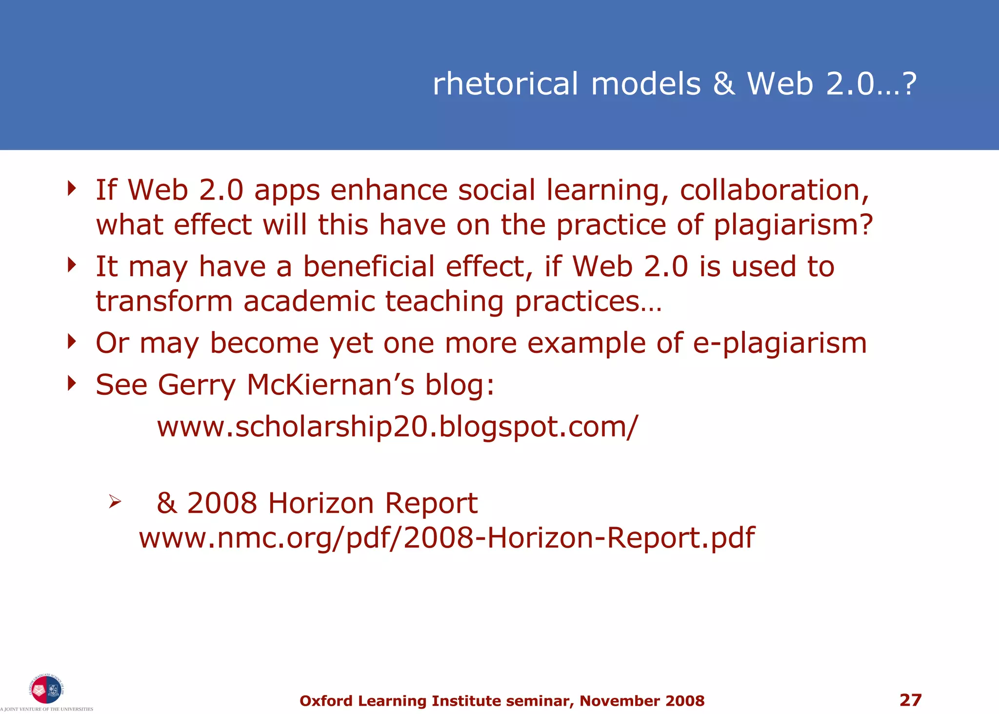 If Web 2.0 apps enhance social learning, collaboration, what effect will this have on the practice of plagiarism? It may have a beneficial effect, if Web 2.0 is used to transform academic teaching practices… Or may become yet one more example of e-plagiarism  See Gerry McKiernan’s blog:  www.scholarship20.blogspot.com/ & 2008 Horizon Report www.nmc.org/pdf/2008-Horizon-Report.pdf rhetorical models & Web 2.0…? 