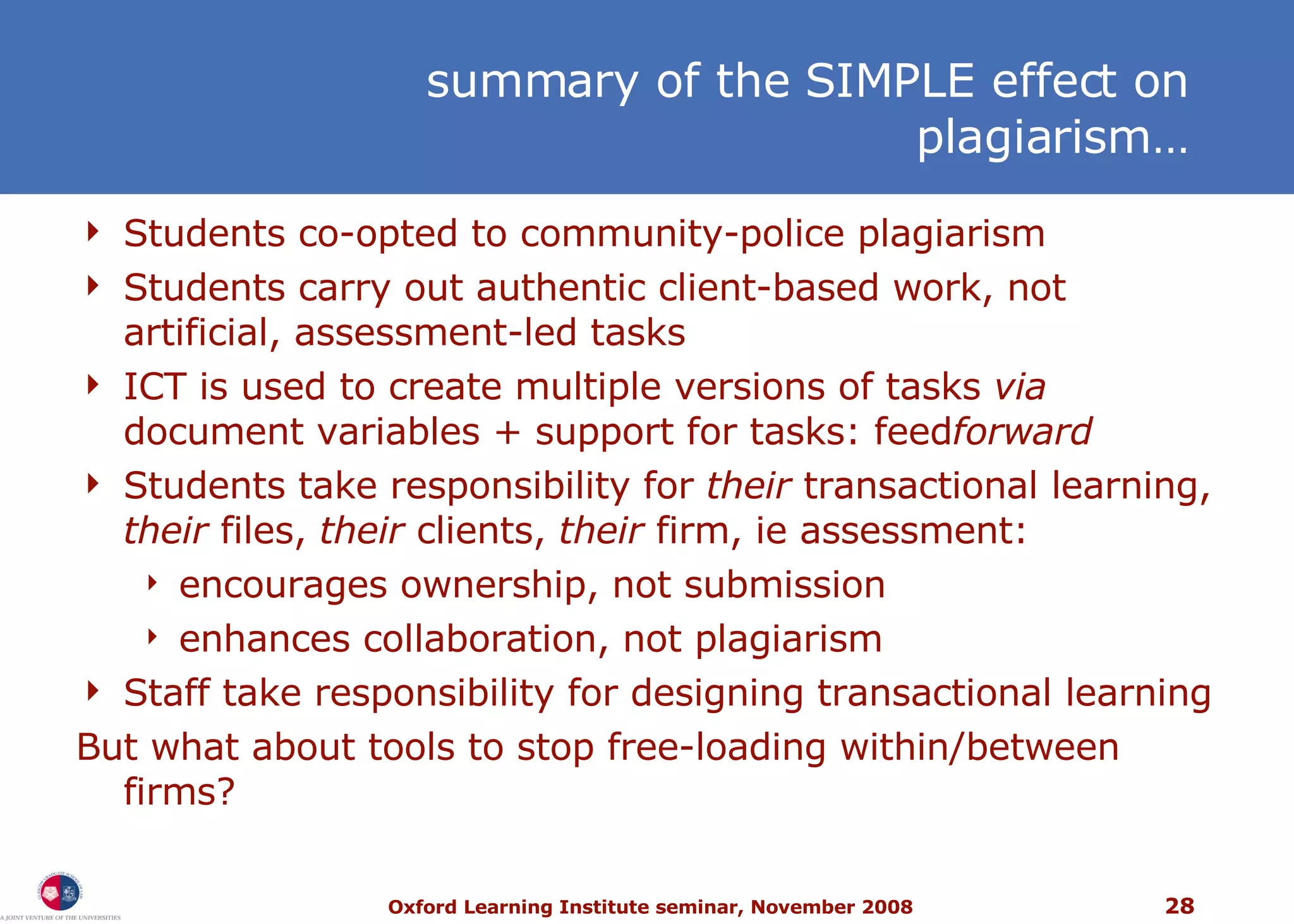 Students co-opted to community-police plagiarism Students carry out authentic client-based work, not artificial, assessment-led tasks ICT is used to create multiple versions of tasks  via  document variables + support for tasks: feed forward Students take responsibility for  their  transactional learning,  their  files,  their  clients,  their  firm, ie assessment: encourages ownership, not submission enhances collaboration, not plagiarism Staff take responsibility for designing transactional learning But what about tools to stop free-loading within/between firms?  summary of the SIMPLE effect on plagiarism… 