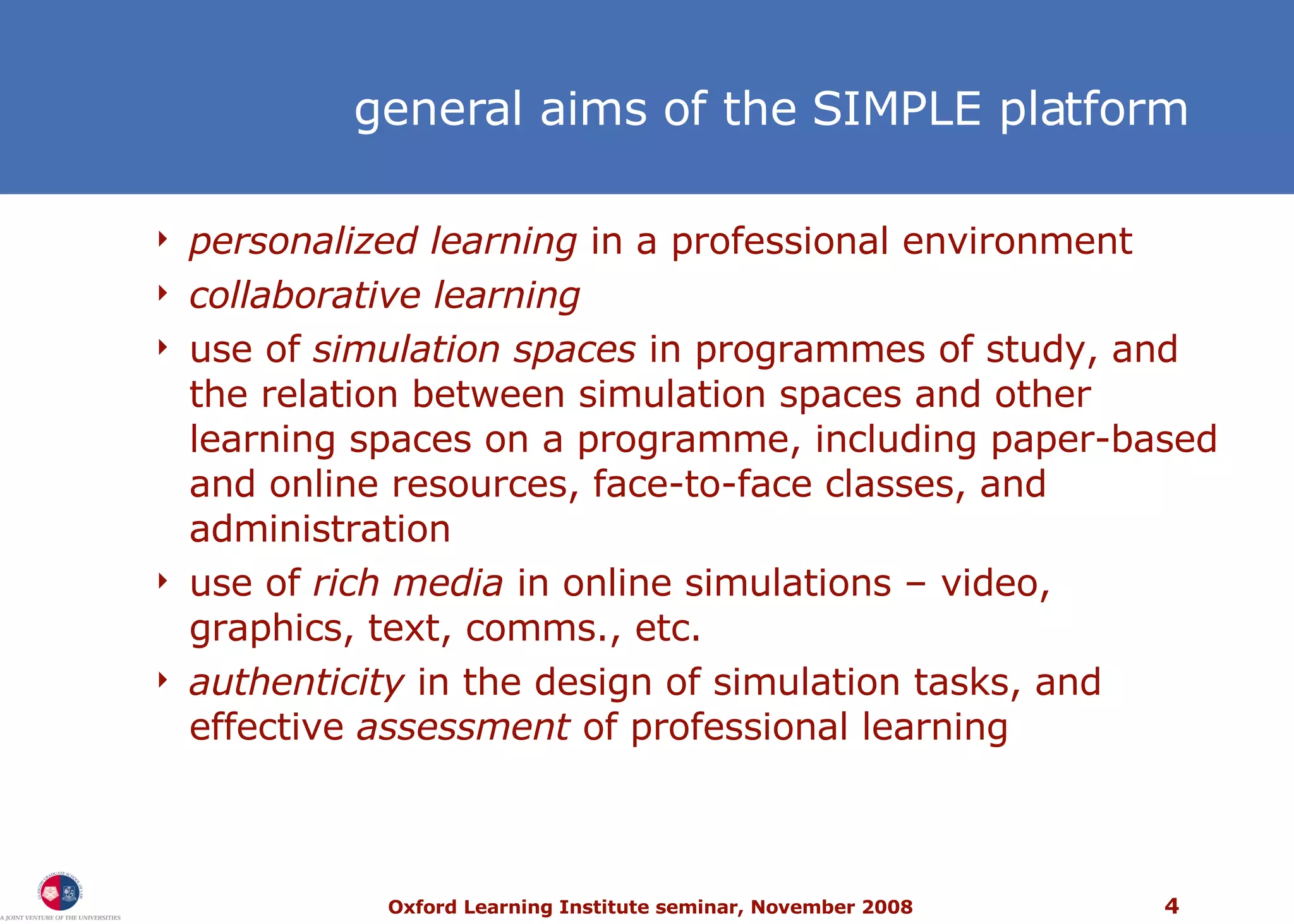 general aims of the SIMPLE platform personalized learning  in a professional environment collaborative learning use of  simulation spaces  in programmes of study, and the relation between simulation spaces and other learning spaces on a programme, including paper-based and online resources, face-to-face classes, and administration use of  rich media  in online simulations – video, graphics, text, comms., etc. authenticity  in the design of simulation tasks, and effective  assessment  of professional learning 