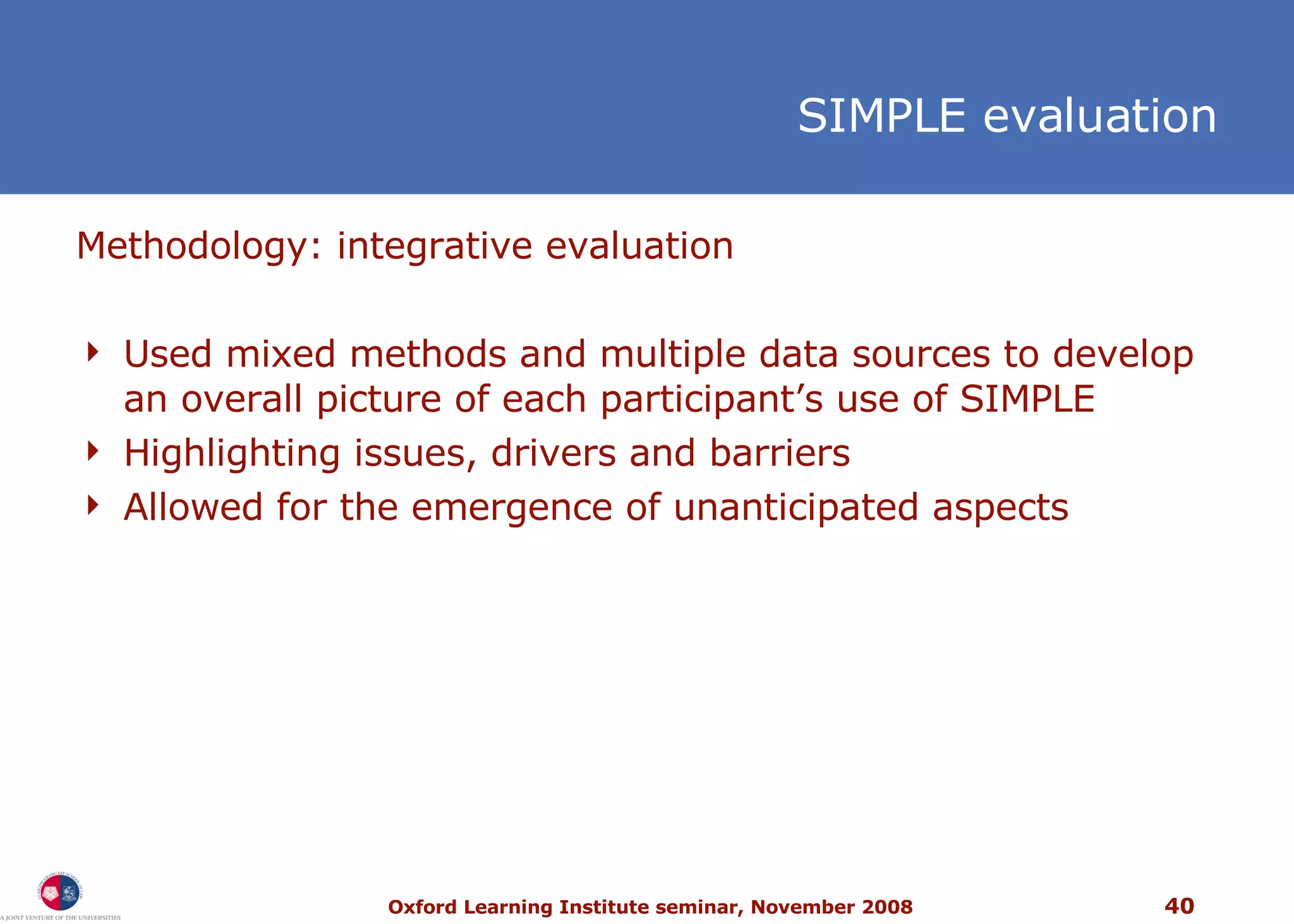 Methodology: integrative evaluation  Used mixed methods and multiple data sources to develop an overall picture of each participant’s use of SIMPLE Highlighting issues, drivers and barriers  Allowed for the emergence of unanticipated aspects SIMPLE evaluation 
