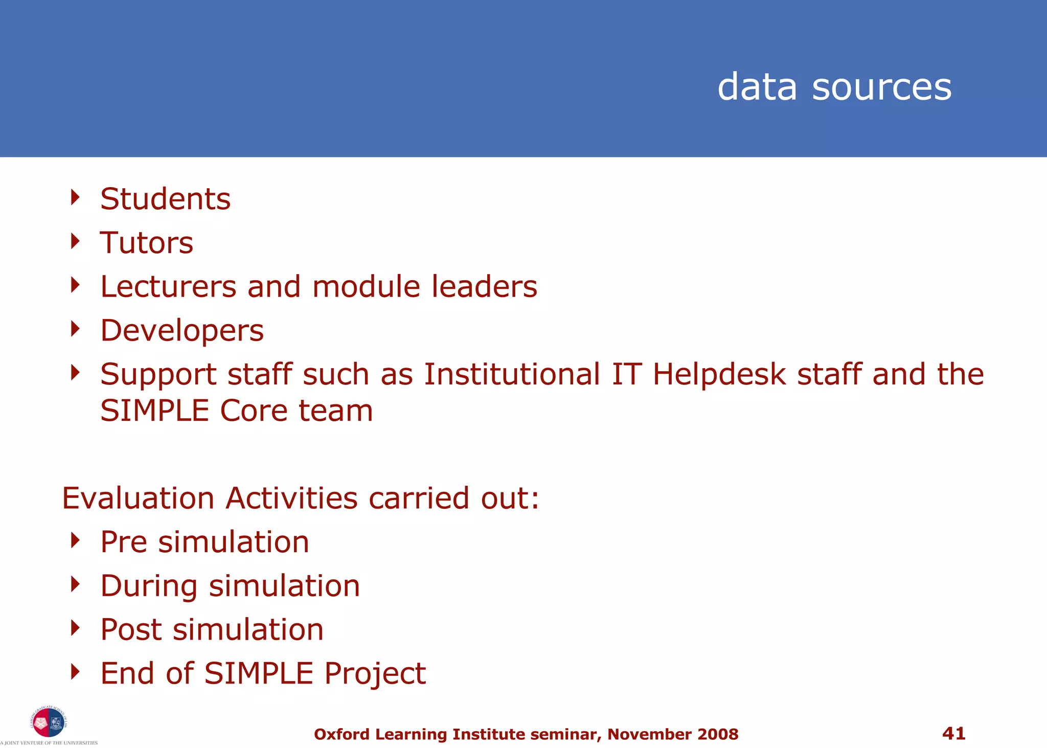 Students Tutors Lecturers and module leaders Developers Support staff such as Institutional IT Helpdesk staff and the SIMPLE Core team Evaluation Activities carried out: Pre simulation During simulation Post simulation End of SIMPLE Project data sources  