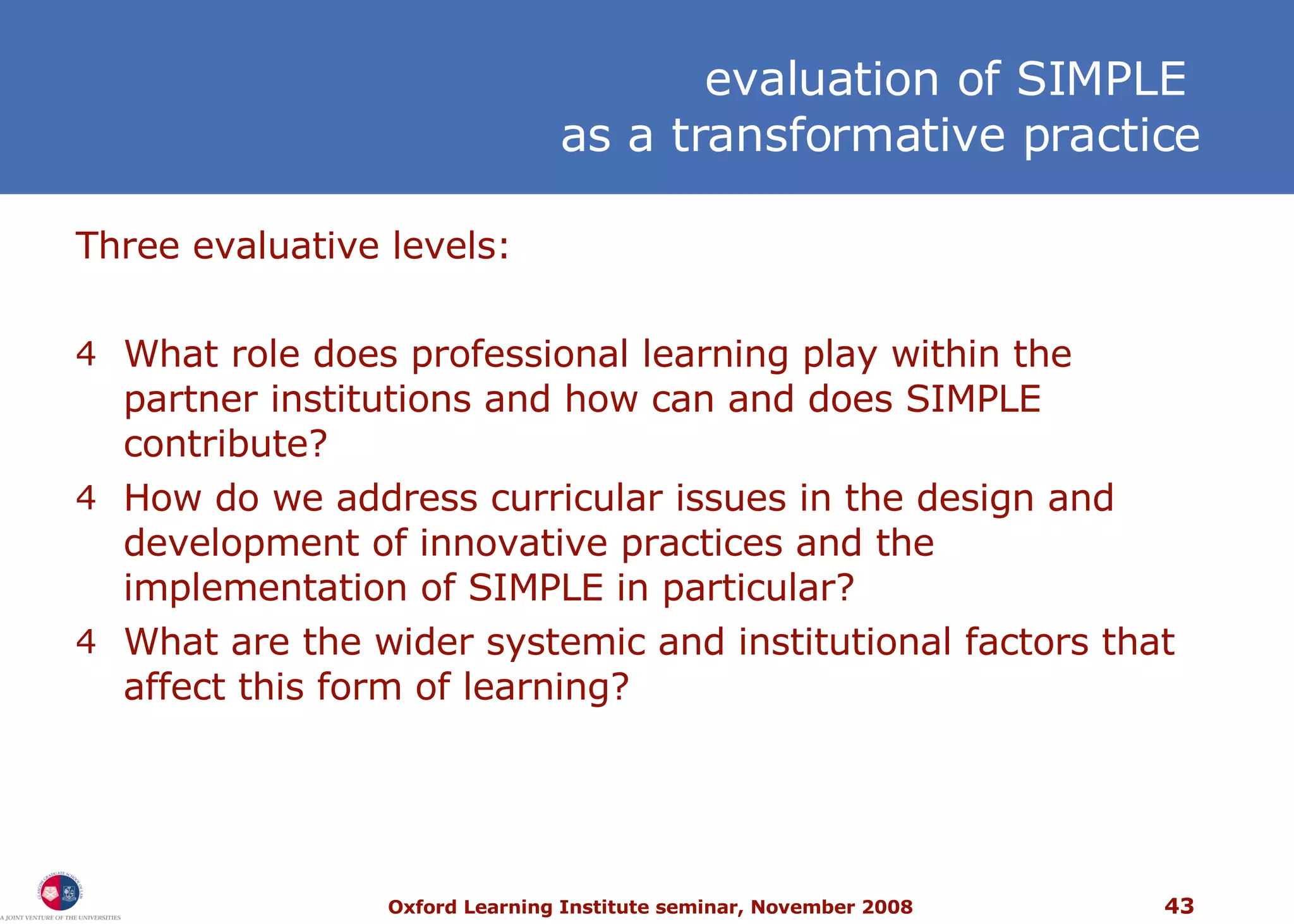 Three evaluative levels: What role does professional learning play within the partner institutions and how can and does SIMPLE contribute? How do we address curricular issues in the design and development of innovative practices and the implementation of SIMPLE in particular? What are the wider systemic and institutional factors that affect this form of learning? e valuation of SIMPLE  as a transformative practice 