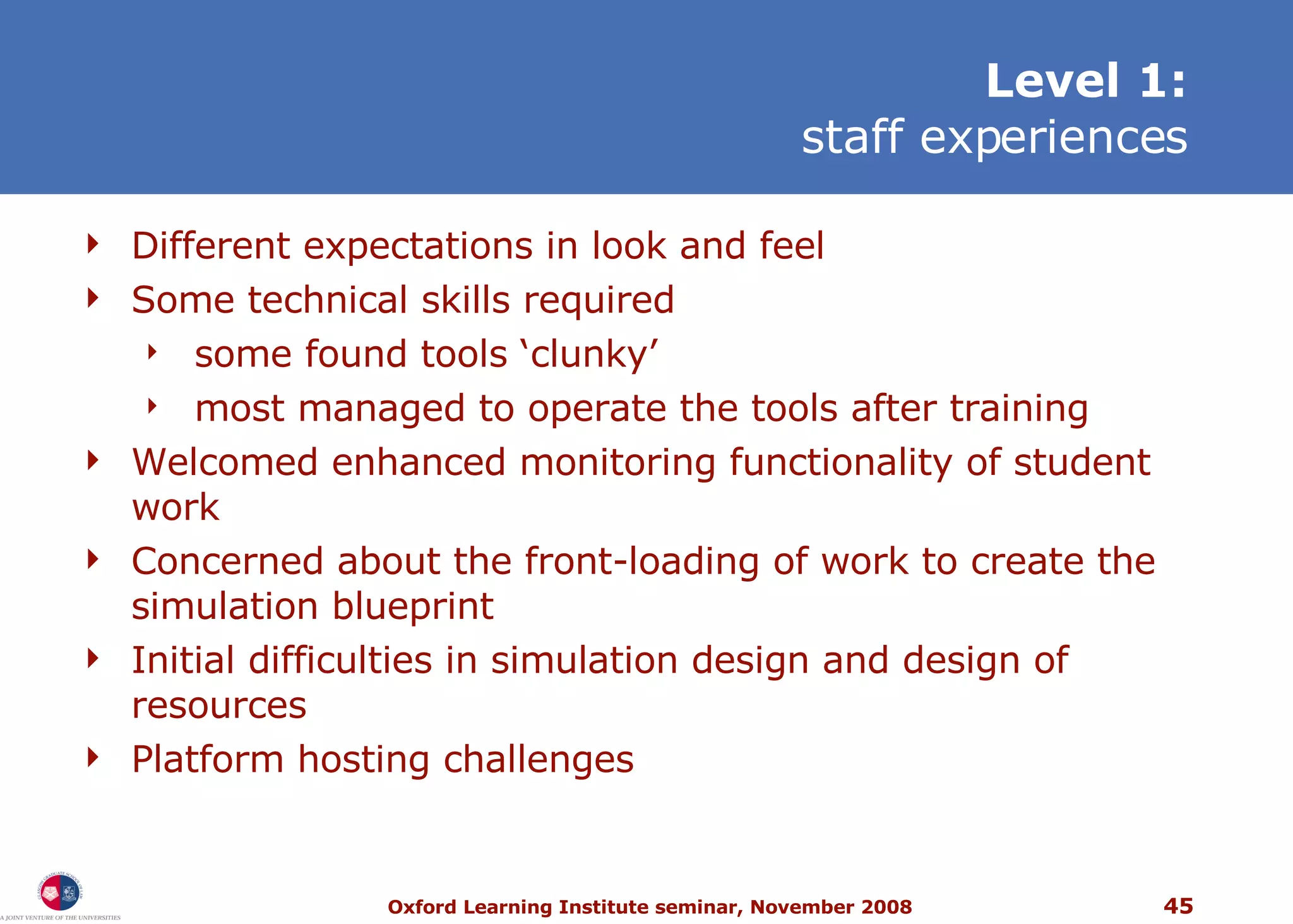 L evel 1: staff experiences Different expectations in look and feel Some technical skills required some found tools ‘clunky’ most managed to operate the tools after training Welcomed enhanced monitoring functionality of student work Concerned about the front-loading of work to create the simulation blueprint Initial difficulties in simulation design and design of resources Platform hosting challenges 