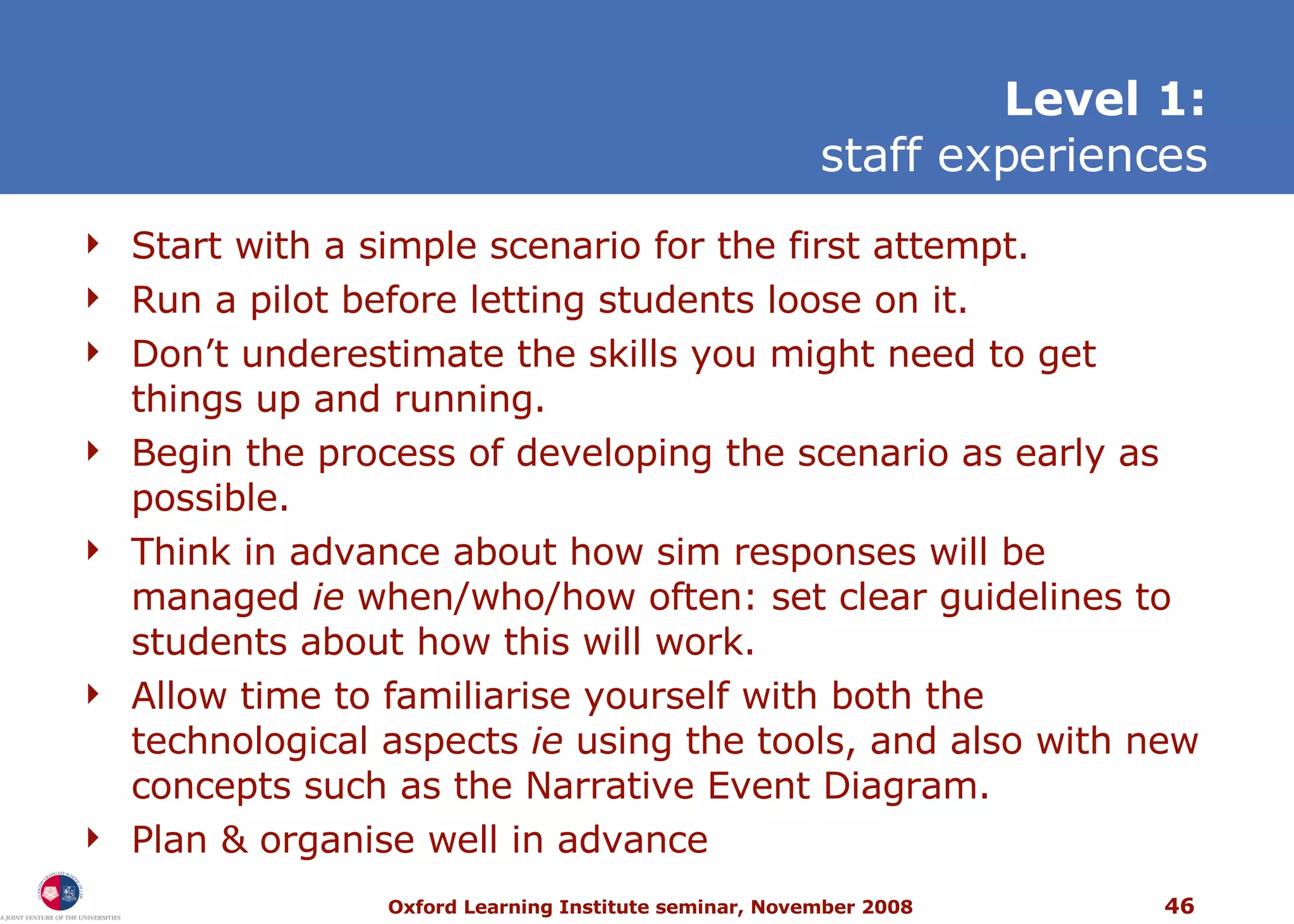Start with a simple scenario for the first attempt. Run a pilot before letting students loose on it.  Don’t underestimate the skills you might need to get things up and running. Begin the process of developing the scenario as early as possible. Think in advance about how sim responses will be managed  ie  when/who/how often: set clear guidelines to students about how this will work. Allow time to familiarise yourself with both the technological aspects  ie  using the tools, and also with new concepts such as the Narrative Event Diagram. Plan & organise well in advance L evel 1: staff experiences 