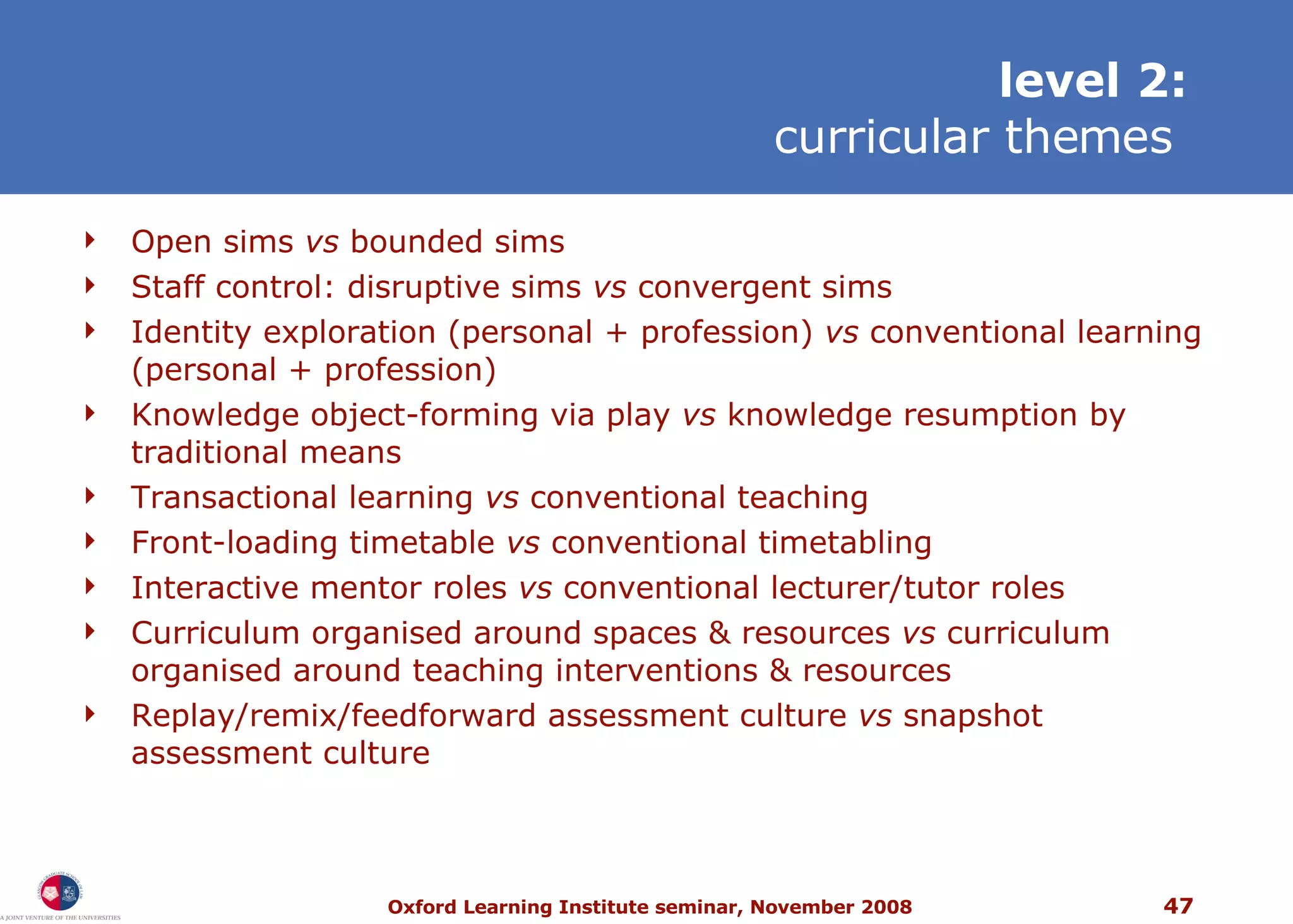 level 2: curricular themes   Open sims  vs  bounded sims Staff c ontrol:  disruptive sims  vs  convergent sims Identity exploration (personal + profession)  vs  conventional learning (personal + profession) Knowledge object-forming via play  vs  knowledge resumption by traditional means Transactional learning  vs  conventional teaching Front-loading timetable  vs  conventional timetabling Interactive mentor roles  vs  conventional lecturer/tutor roles Curriculum organised around spaces & resources  vs  curriculum organised around teaching interventions & resources Replay/remix/feedforward assessment culture  vs  snapshot assessment culture 