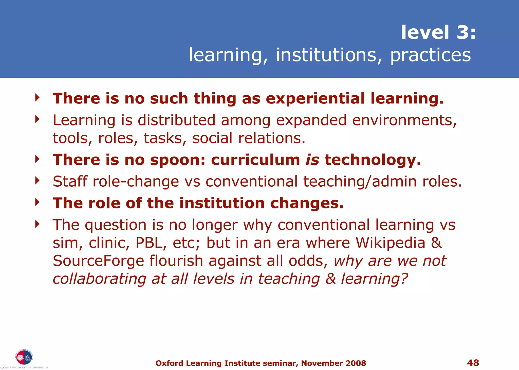 level 3: learning, institutions, practices   T here is no such thing as experiential learning. Learning is distributed among expanded environments, tools, roles, tasks, social relations. T here is no spoon: curriculum  is  technology. Staff role-change vs conventional teaching/admin roles. The role of the institution changes. The question is no longer why conventional learning vs sim, clinic, PBL, etc; but in an era where Wikipedia & SourceForge flourish against all odds,  why are we not collaborating at all levels in teaching & learning? 