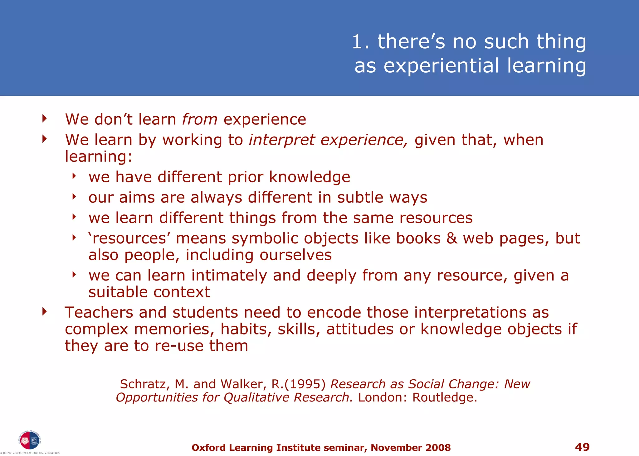 1. there’s no such thing as experiential learning W e don’t learn  from  experience We learn by working to  interpret experience,  given that, when learning: we have different prior knowledge our aims are always different in subtle ways we learn different things from the same resources ‘ resources’ means symbolic objects like books & web pages, but also people, including ourselves we can learn intimately and deeply from any resource, given a suitable context Teachers and students need to encode those interpretations as complex memories, habits, skills, attitudes or knowledge objects if they are to re-use them   Schratz, M. and Walker, R.(1995)  Research as Social Change: New Opportunities for Qualitative Research.  London: Routledge. 