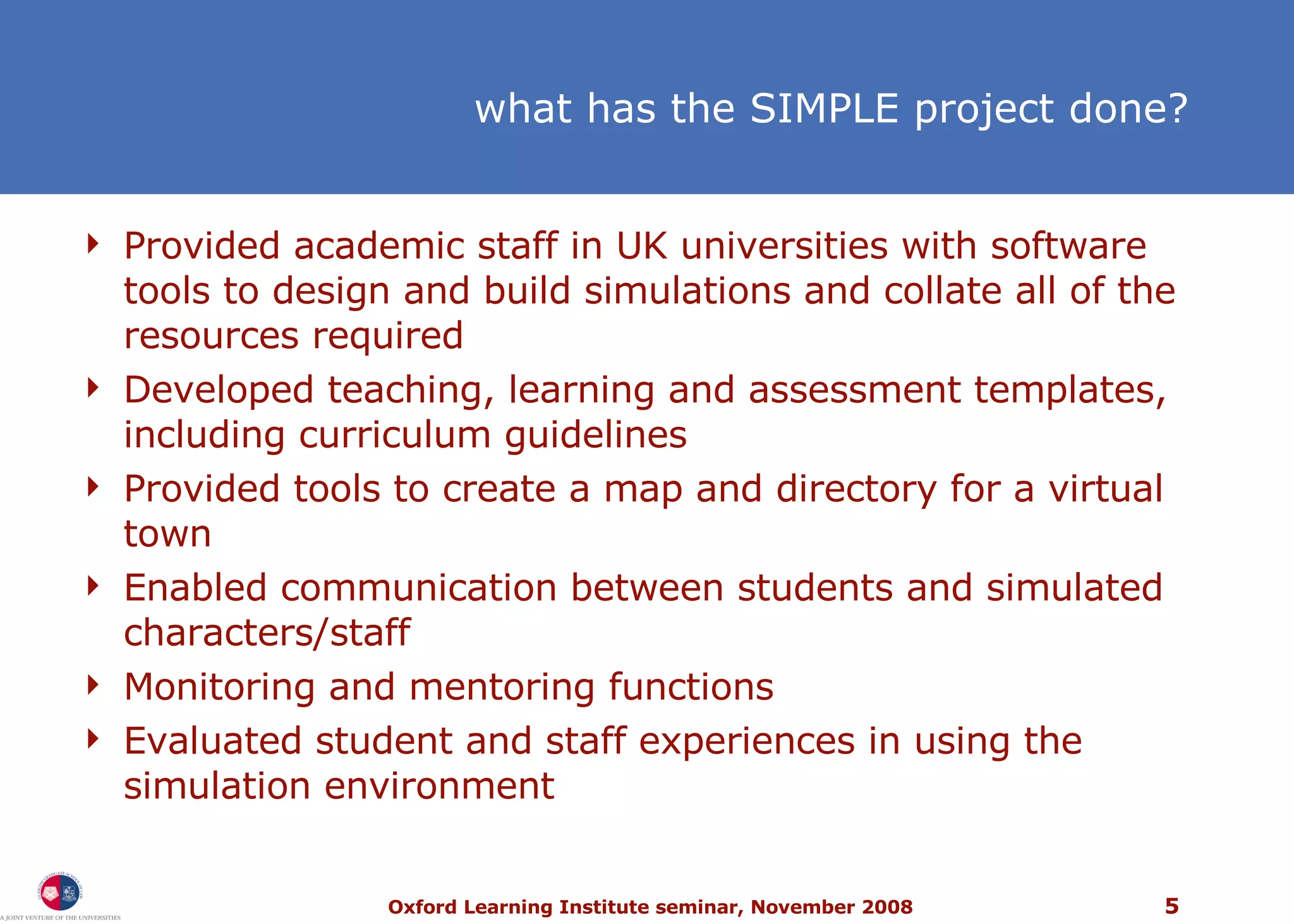 what has the SIMPLE project done? Provided academic staff in UK universities with software tools to design and build simulations and collate all of the resources required Developed teaching, learning and assessment templates, including curriculum guidelines Provided tools to create a map and directory for a virtual town  Enabled communication between students and simulated characters/staff Monitoring and mentoring functions Evaluated student and staff experiences in using the simulation environment 