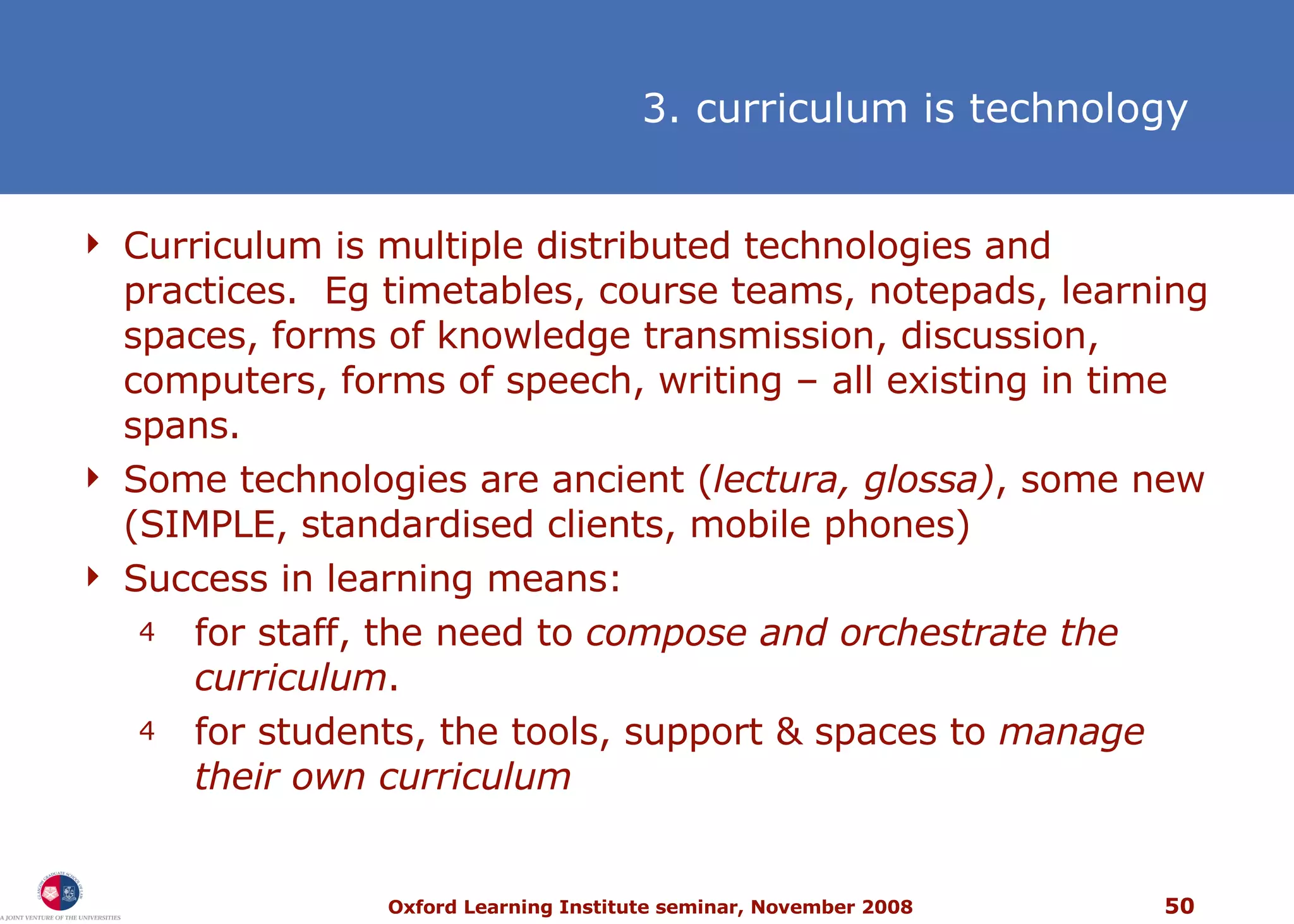Curriculum is multiple distributed technologies and practices.  Eg timetables, course teams, notepads, learning spaces, forms of knowledge transmission, discussion, computers, forms of speech, writing  –  all existing in time spans. Some technologies are ancient ( lectura, glossa) , some new (SIMPLE, standardised clients, mobile phones) Success in learning means: f or staff, the need to  compose and orchestrate the curriculum .  f or students, the tools, support & spaces to  manage their own curriculum 3. curriculum is technology 
