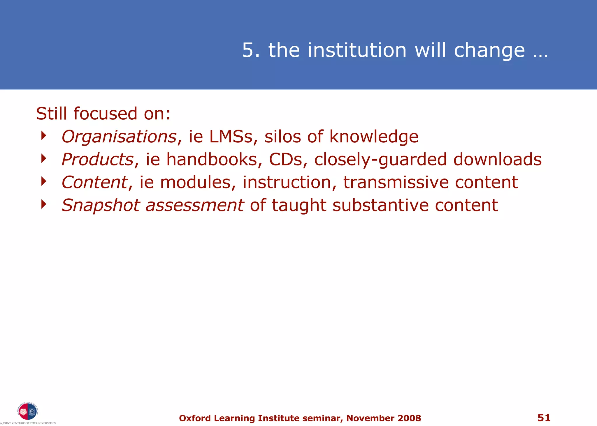 5. the institution will change   … Still focused on:  Organisations , ie LMSs, silos of knowledge Products , ie handbooks, CDs, closely-guarded downloads Content , ie modules, instruction, transmissive content Snapshot assessment  of taught substantive content 