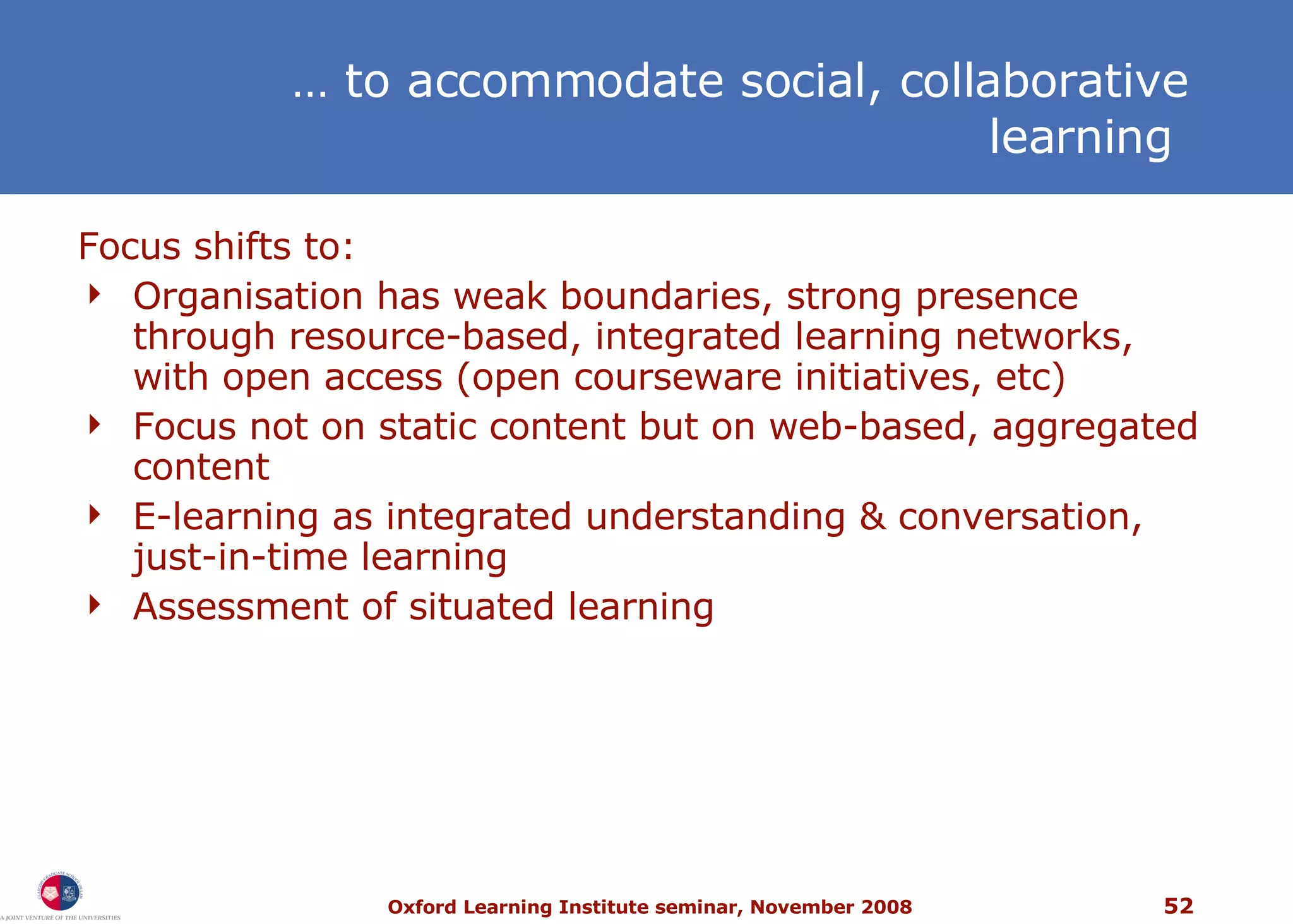 …  to accommodate social, collaborative learning  Focus shifts to: Organisation has weak boundaries, strong presence through resource-based, integrated learning networks, with open access (open courseware initiatives, etc) Focus not on static content but on web-based, aggregated content E-learning as integrated understanding & conversation, just-in-time learning Assessment of situated learning 
