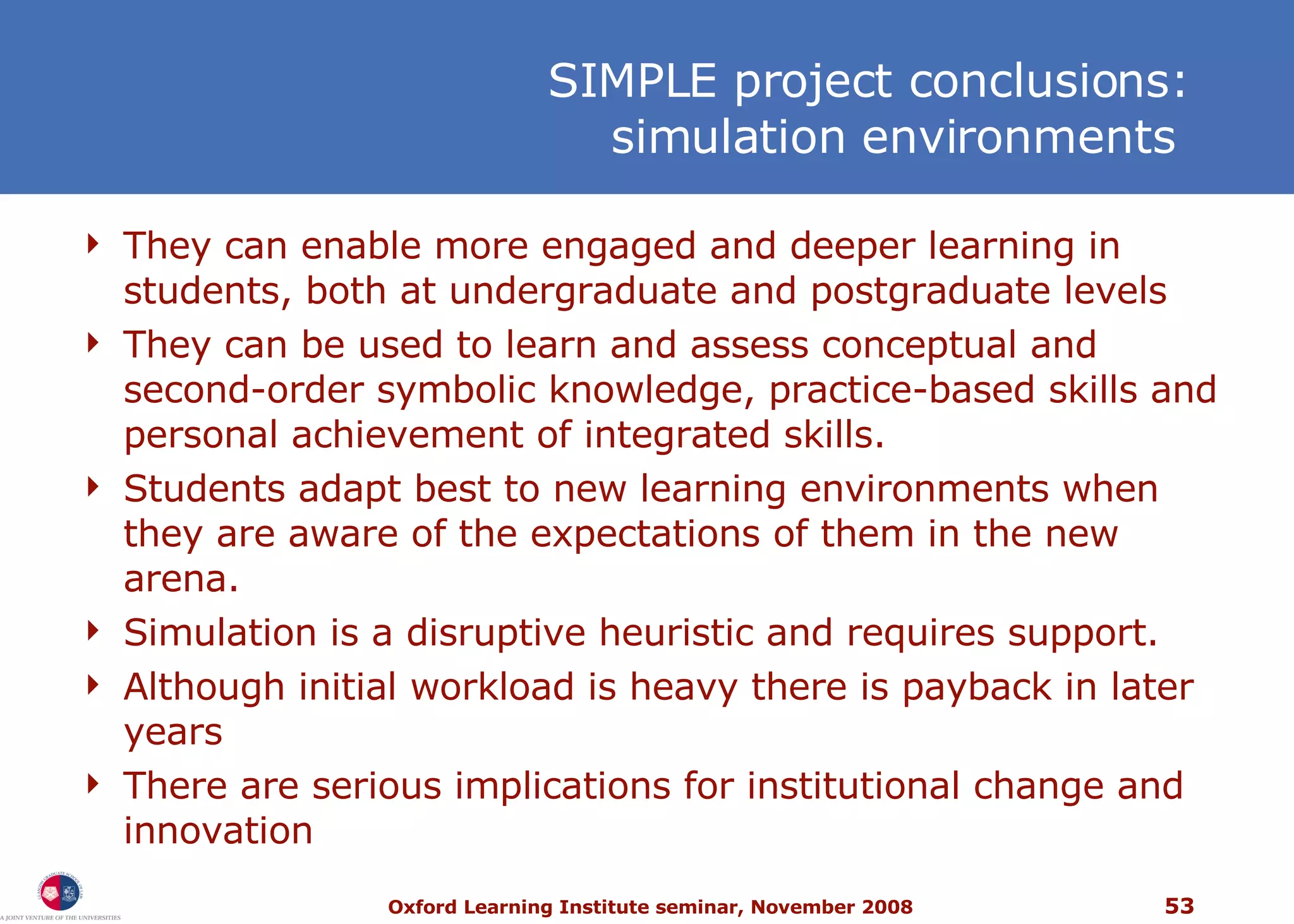 SIMPLE project conclusions: simulation environments  They can enable more engaged and deeper learning in students, both at undergraduate and postgraduate levels They can be used to learn and assess conceptual and second-order symbolic knowledge, practice-based skills and personal achievement of integrated skills.  Students adapt best to new learning environments when they are aware of the expectations of them in the new arena. Simulation is a disruptive heuristic and requires support. Although initial workload is heavy there is payback in later years T here are serious implications for institutional change and innovation 