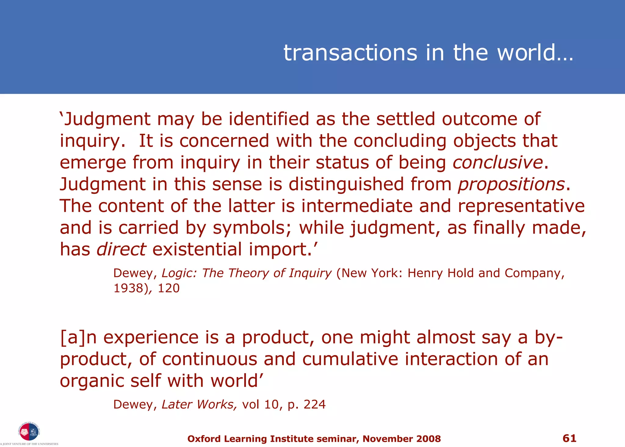 ‘ Judgment may be identified as the settled outcome of inquiry.  It is concerned with the concluding objects that emerge from inquiry in their status of being  conclusive .  Judgment in this sense is distinguished from  propositions .  The content of the latter is intermediate and representative and is carried by symbols; while judgment, as finally made, has  direct  existential import.’  Dewey,  Logic: The Theory of Inquiry  (New York: Henry Hold and Company, 1938) ,  120 [a]n experience is a product, one might almost say a by-product, of continuous and cumulative interaction of an organic self with world’  Dewey,  Later Works,  vol 10, p. 224 t ransactions in the world … 