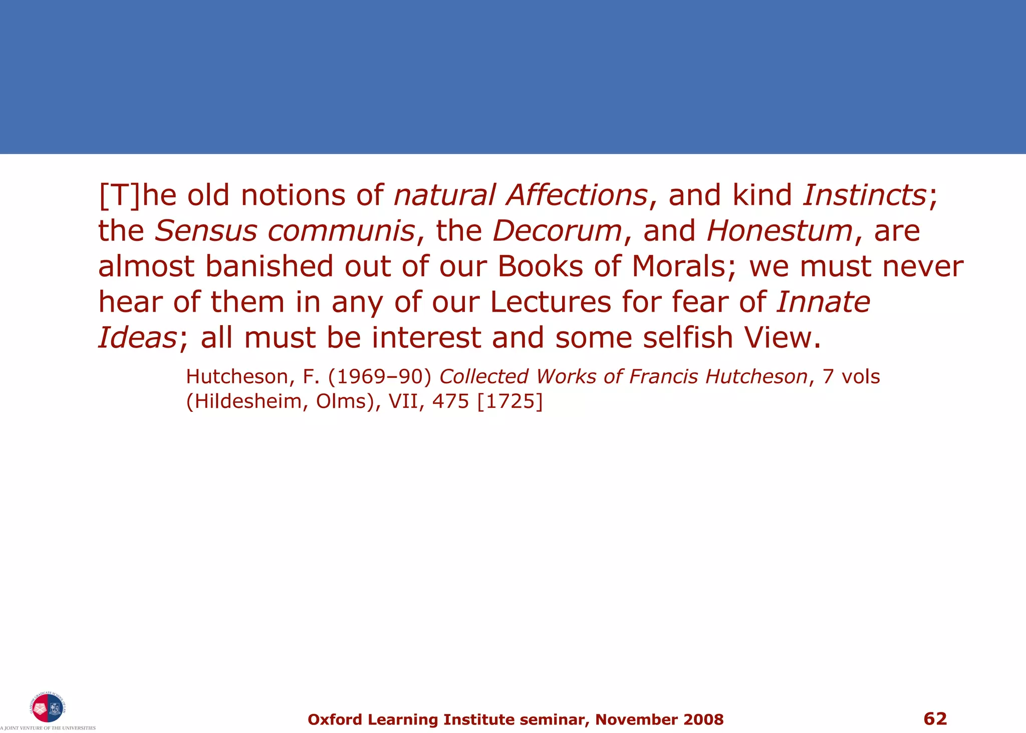 [T]he old notions of  natural Affections , and kind  Instincts ; the  Sensus communis , the  Decorum , and  Honestum , are almost banished out of our Books of Morals; we must never hear of them in any of our Lectures for fear of  Innate Ideas ; all must be interest and some selfish View. Hutcheson, F. (1969–90)  Collected Works of Francis Hutcheson , 7 vols (Hildesheim, Olms), VII, 475 [1725]  