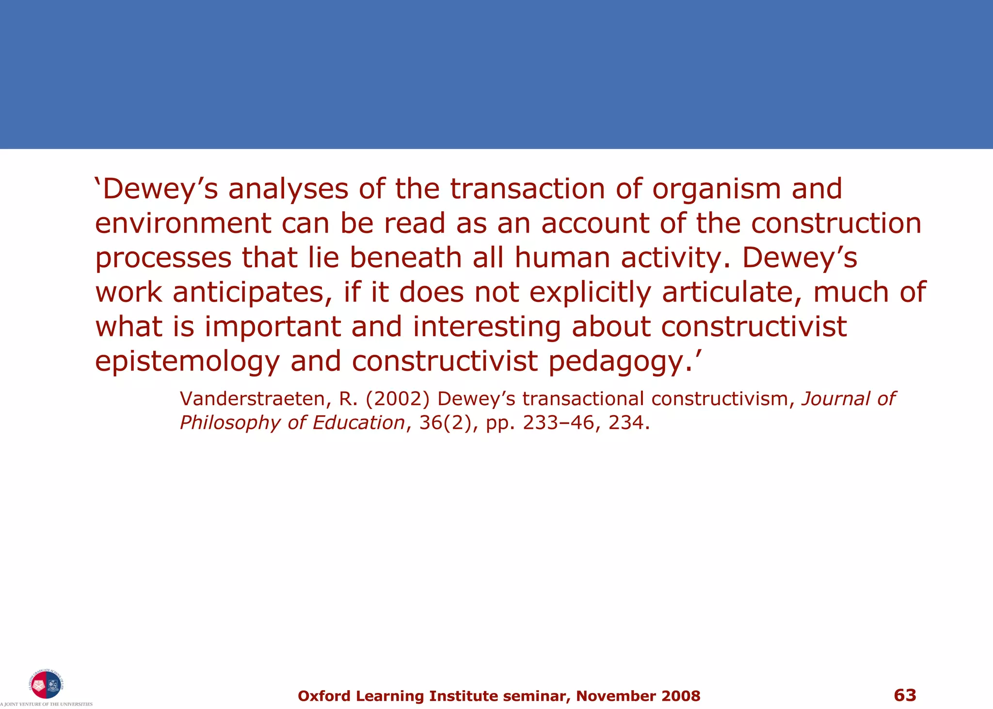 ‘ Dewey’s analyses of the transaction of organism and environment can be read as an account of the construction processes that lie beneath all human activity. Dewey’s work anticipates, if it does not explicitly articulate, much of what is important and interesting about constructivist epistemology and constructivist pedagogy.’ Vanderstraeten, R. (2002) Dewey’s transactional constructivism,  Journal of Philosophy of Education , 36(2), pp. 233–46, 234. 