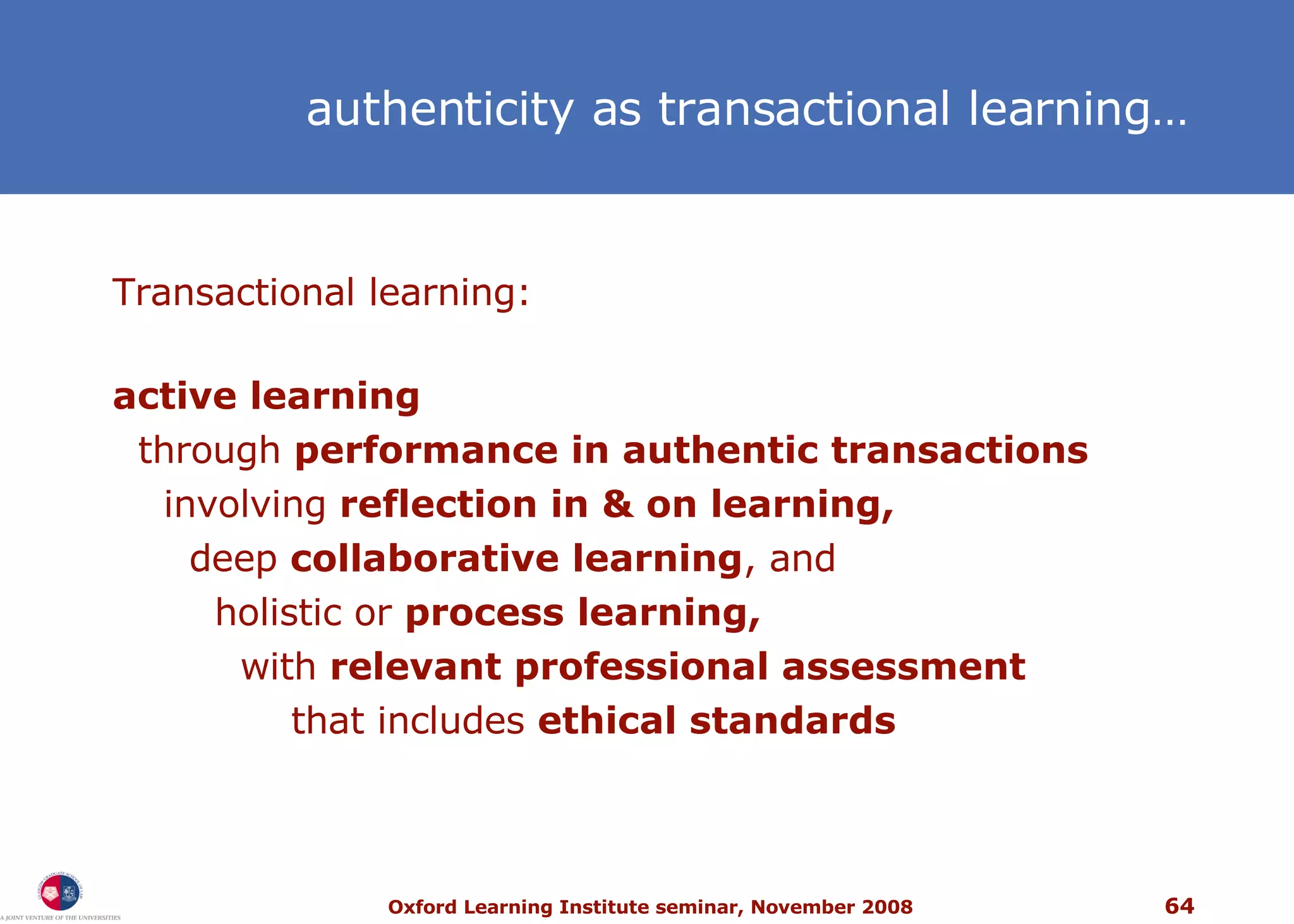 authenticity as transactional learning… Transactional learning: active learning through  performance in authentic transactions involving  reflection in & on learning, deep  collaborative learning , and  holistic or  process learning, with  relevant professional assessment that includes  ethical standards 